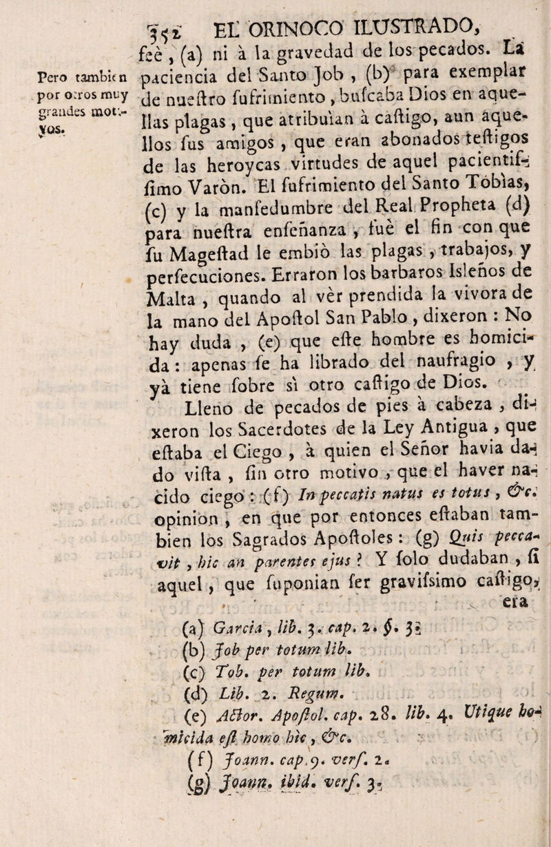 Pero tambicn por <Kros muy grandes mot;~ Jtas. Et ORINOCO ILUSTRADO, feé ,x(a) ni a la gravedad de los pecados, ti paciencia del Santo Job , (b) para exemplar de nueítro fufrimiento , bufe aba Dios en sejue- lias plagas, que atribuían á caftigo, aun aque* líos fus amigos , que eran abonados teftigos de las heroyeas virtudes de aquel pacientife fimo Varón, El fufrimiento del Santo Tobías, (c) y la manfedurnbre del Real Propheta (d) para nueftra enfeñanza , lúe el fin con que fu Mageftad le embió las plagas , trabajos, y perfecucíones. Erraron los barbaros isleños de Malta , quando al ver prendida la vivora de la mano del Apoftol San Pablo , dixeron : No hay duda , (e) que eíte hombre es homici¬ da : apenas fe ha librado del naufragio , y ya tiene fobre si otro caííigo de Dios. Lleno de pecados de pies á cabeza , din xeron los Sacerdotes de la Ley Antigua , que citaba el Ciego , a quien el Señor havia da^ do viíta , fin otro motivo , que el haver na-i cido ciego ( f) In peccatis natus es totas , &c. opinión , en que por entonces eítaban tam¬ bién los Sagrados Apoítoles: (g) Quis pecca* vit , ble an parentes ejus ? Y folo dudaban , fi aquel, que fuponian fer gravifsimo caftigo^ .. ' x era (a) Garda , lib. $. cap. 2. §• (b) Job per totum lib. (c) Tob. per totum lib. (d) Lib. 2. Regum. (e) ABor. Apoftol. cap. 28* lib. 4* Utique hoA fnhida eft homo htc, (f) Joann. cap,y< ver/,\ 1* is) 30ann* verf* 3*