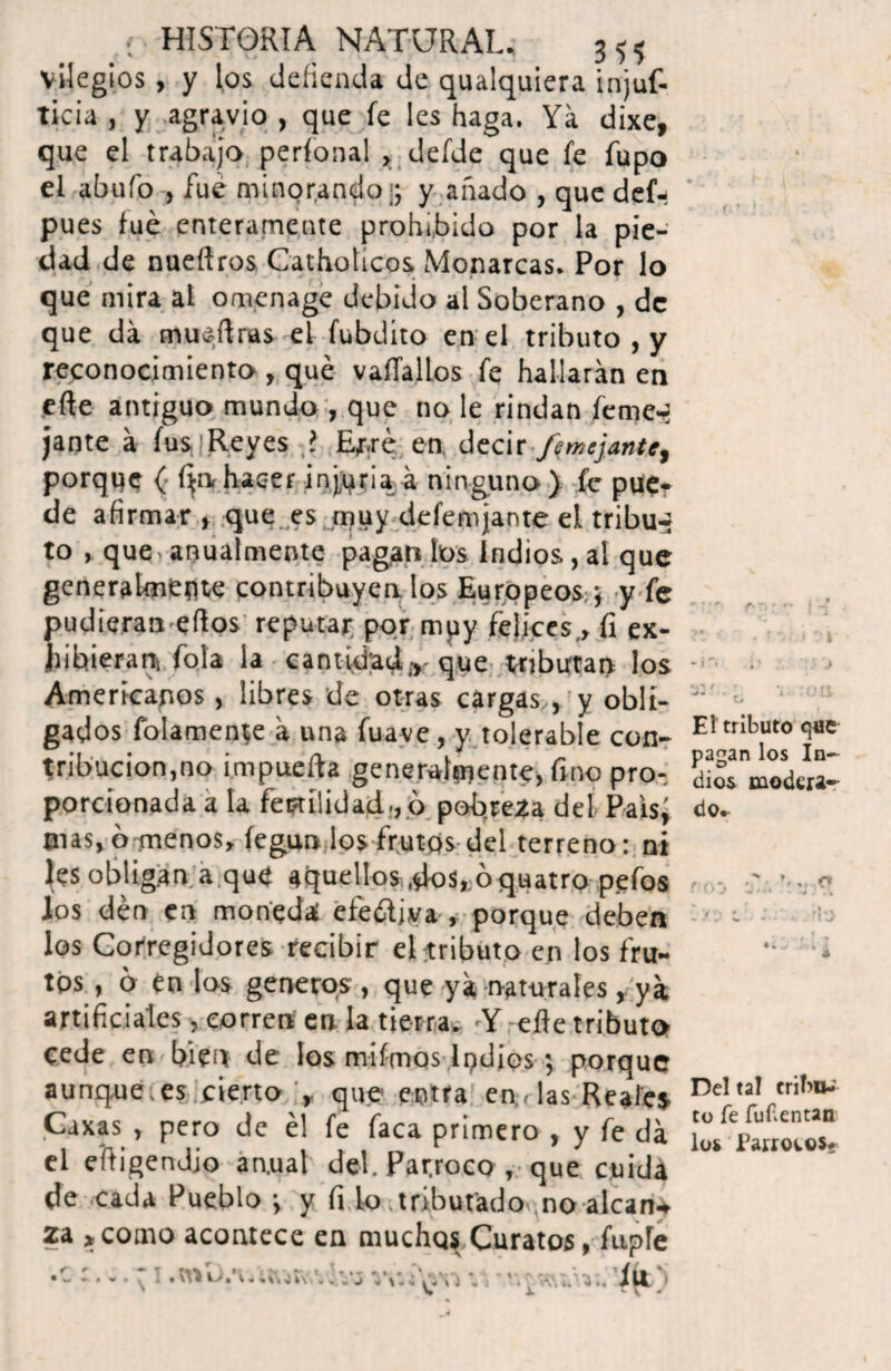 vilegios , y los defienda de qualquiera injuf- ticia , y agravio , que fe les haga. Ya dixe, que el trabajo perfonal , defde que fe Tupo el abufo , fue minorando .; y anado , que def- pues fue enteramente prohibido por la pie¬ dad de nueftros Catholicos Monarcas. Por lo que mira at omenage debido al Soberano , de que da muéftras el fubdito en el tributo , y reconocimiento , qué vaíTallos fe hallarán en eñe antiguo mundo , que no le rindan ícme-i jante á fus Reyes ? Ef.ré en decir -/entejante, porque ( íjrv hacer injuria á ninguno) fe pue¬ de afirmar , que es muy defemjante el tribu-* to , que anualmente pagan los Indios, al que generalmente contribuyen los Europeos ; y fe pudieran eños reputar por muy felices., íi ex¬ hibieran {ola la cantidady que tributan los Americanos, libres de otras cargas , y obli¬ gados folamente á una fuave, y tolerable con¬ tribución,no impuefta generalmente, fino pro¬ porcionada a la fei?ti!idad., b pobre2a del Paisj nías, o menos, íegun los frutos del terreno: ni les obligan a que aquellos ,dos, ó quatro pefos los den en moneda efe&iva , porque deben los Corregidores recibir el tributo en los fru¬ tos , o en los generas, que ya naturales, ya artificiales, corren en la tierra. 'Y eñe tributo cede en. bien de los mifmos lpdios; porque aunque;es cierto , que entra en rías Reales Caxas , pero de él fe faca primero , y fe da el eftigendjo an.ua! del. Par.roco , que cuida de cada Pueblo ; y fi lo tributado».no alcana za > como acontece en muchq$ Curatos, fuple r • ^ T T \ , t • ^ I , V. *■ » - J ¿ \ * C 1 •> V íll f »■ .,, f» El tributo que- pagan los In¬ dios modera¬ do. f O» Del tal criT>u-' to fe fuíientan los Párrocos* •