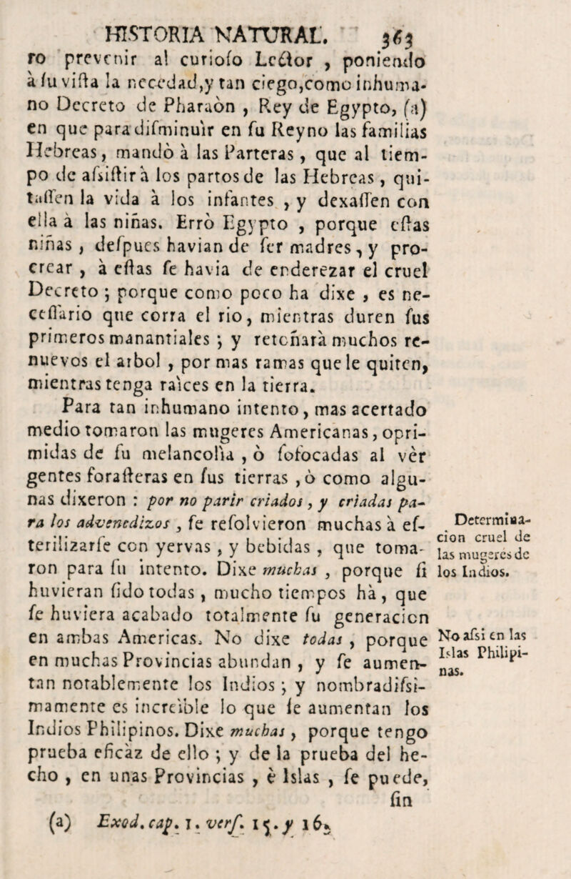 ro prevenir a! curiofo Lector , poniendo aíuvifta la necedad,y tan ciego,como inhuma¬ no Decreto de Pharaón , Rey de Egypto, (a) en que para difminuir en fu Reyno las familias Hebreas, mandó a las Parteras, que al tiem¬ po de afsiftir a los partos de las Hebreas, qui¬ taren la vida a los infantes , y dexaíTen con eilaá las niñas. Erró Egypto , porque días niñas, defpues havian de fer madres, y pro¬ crear , a eflas fe havia de enderezar el cruel Decreto ; porque como poco ha dixe , es ne- ctílario que corra el rio, mientras duren fus primeros manantiales *, y retoñara muchos re¬ nuevos el árbol , por mas ramas que le quiten, mientras tenga raíces en la tierra. Para tan inhumano intento, mas acertado medio tomaron las mugeres Americanas, opri¬ midas de fu melancolía , ó fofocadas al ver gentes foraíieras en fus tierras ,ó como algu¬ nas dixe ron : por no parir criados , y criadas pa¬ ra los advenedizos , fe refolvieron muchas á ef- teriiizarfe con yervas , y bebidas , que toma¬ ron para fu intento. Dixe muchas , porque fi huvieran fido todas, mucho tiempos ha, que fe huvicra acabado totalmente fu generación en ambas Americas, No dixe todas , porque en muchas Provincias abundan , y fe aumen¬ tan notablemente los Indios *, y nombradifsi- mamenre es increíble lo que íe aumentan los Ind ios Philipinos. Dixe muchas, porque tengo prueba eficaz de ello ; y de la prueba del he¬ cho , en unas Provincias , e Islas , fe puede, fin (a) Exod. cap. 1. verf. 15;./ 163 Determina- cion cruel de las mugeres de los ludios. Noafsi en la? Islas Philipi¬ nas.