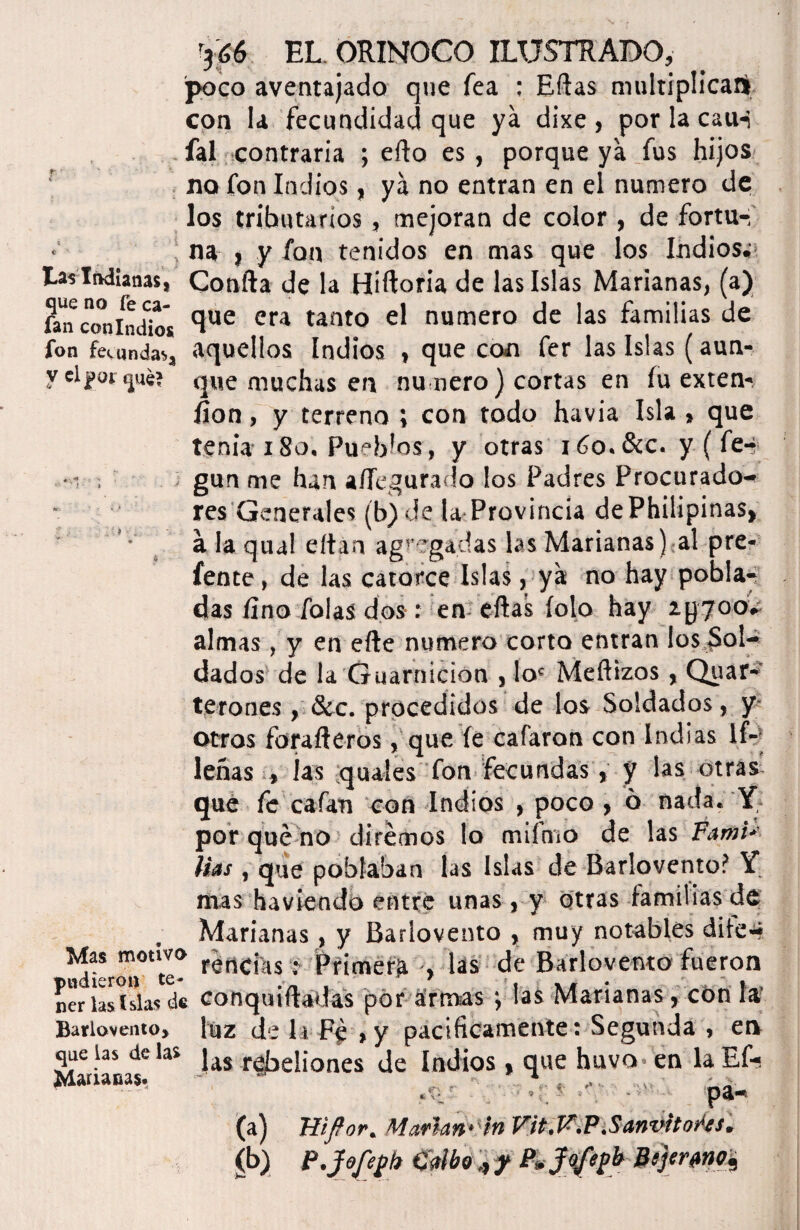 tas Indianas | que no fe ca¬ fan con Indios fon fecunda** y el que? Mas motivo pudieron te¬ ner las islas de Barlovento, que las de las Marianas. ’3¿6 EL ORINOCO ILUSTRADO, poco aventajado que fe a : Ellas multiplica!» con la fecundidad que ya dixe , por la cauñ fal contraria ; ello es, porque ya fus hijos no fon Indios, ya no entran en el numero de los tributarios, mejoran de color, de fortu¬ na j y fon tenidos en mas que los Indios. Confia de la Hiftoria de las Islas Marianas, (a) que era tanto el numero de las familias de aquellos Indios , que con fer las Islas (aun¬ que muchas en nu ñero) cortas en fu exten¬ sión , y terreno ; con todo havia Isla , que tenia x 8o. Pueblos, y otras 16o. Scc. y ( fe-? gun me han afiegurado los Padres Procurado¬ res Generales (b) de la Provincia dePhilipinas, ala qual eítán agregadas las Marianas) al pre- fente, de las catorce Islas, ya no hay pobla¬ das fino Tolas dos: en eftas Íolo hay ipyoo* almas , y en efte numero corto entran los Sol¬ dados de la Guarnición , loc Mellizos, Quar- terones , &c. procedidos de los Soldados, y otros forafteros, que fe cafaron con Indias lf- leñas , las quales fon fecundas, y las otras que fe cafan con Indios , poco > o nada. Y por qué no diremos lo mifrno de las Fami> Has , que poblaban las Islas de Barlovento? Y mas haviendo entre unas, y otras familias de Marianas, y Barlovento , muy notables dile-? rendas; Pfimérft , las de Barlovento fueron conquiftadas por armas las Marianas, cón la luz de la Fé »y pacificamente: Segunda , en las rebeliones de Indios , que huvo en laEf-i • pa- (a) Jíifíor. Marlan-'h Vit.F.P.Sanvitores. (b) P.Jofeyh Galboy P, Jo/eyb Pijtrmi