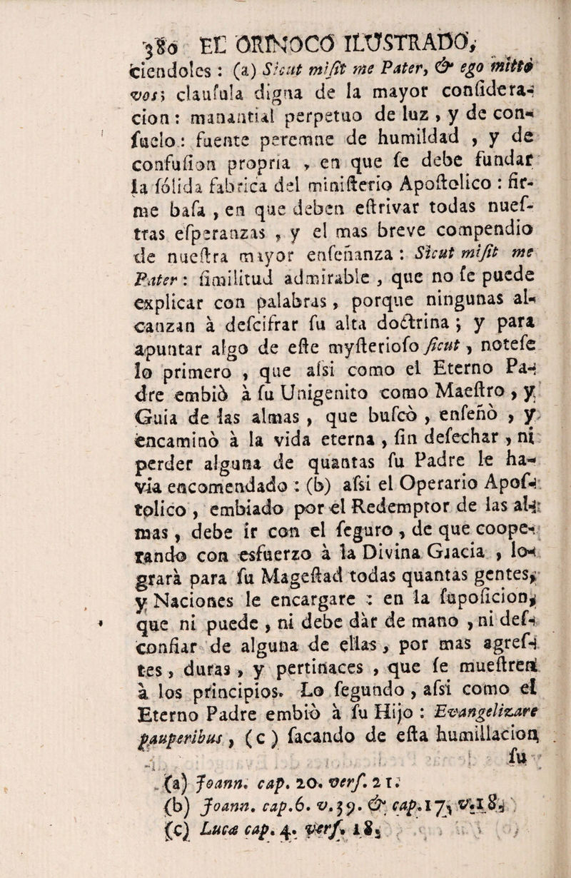 «riéndoles : (a) Skitt mljit me Pater9 & ego miHé vos5 claufula digna de la mayor confidera* don : manantial perpetuo de luz , y de con* fue!o: fuente peremne de humildad , y de confufion propna * en que fe debe fundar ia (olida fabrica del miniílerio Apoftolico : fir¬ me bafa , en que deben efirivar todas nuef- ttas efperaazas f y el mas breve compendio de nueftra mayor enfeiíanza : Sicut mlfit me Pater: íimilitud admirable , que no fe puede explicar con palabras, porque ningunas al* eanzan á dcfcifrar fu alta doctrina ; y para apuntar algo de eñe myfteciofo ficut ^ notefe lo primero , que afsi como el Eterno Pan dre embió a fu Unigénito como Maeftro , y Guia de las almas , que bufeo , enfeñó , y, encaminó á la vida eterna , fin defechar , ni perder alguna de quantas fu Padre le ha* via encomendado : (b) afsi el Operario Apof«¡ tplico , embiado por el Redemptor de las aí-i? mas, debe ir con el feguro , de que coope¬ rando con esfuerzo á la Divina Gaacia ? lo* grara para fu Mageftad todas quantas gentes* y Naciones le encargare ; en la fupoficion^ que ni puede , ni debe dar de mano , ni def* confiar de alguna de ellas, por mas agref-i tes , duras > y pertinaces , que fe mueñreti a los principios. Lo fegundo, afsi como el Eterno Padre embió a fu Hijo : Evangelizare paupmhus > (c ) facando de efla humillación 4. íu - (a) Joann. cap. 20# ver/.,2U <b) 3 oann. cap,6. v.yj.Ú* cap.l7^ V*I S-í