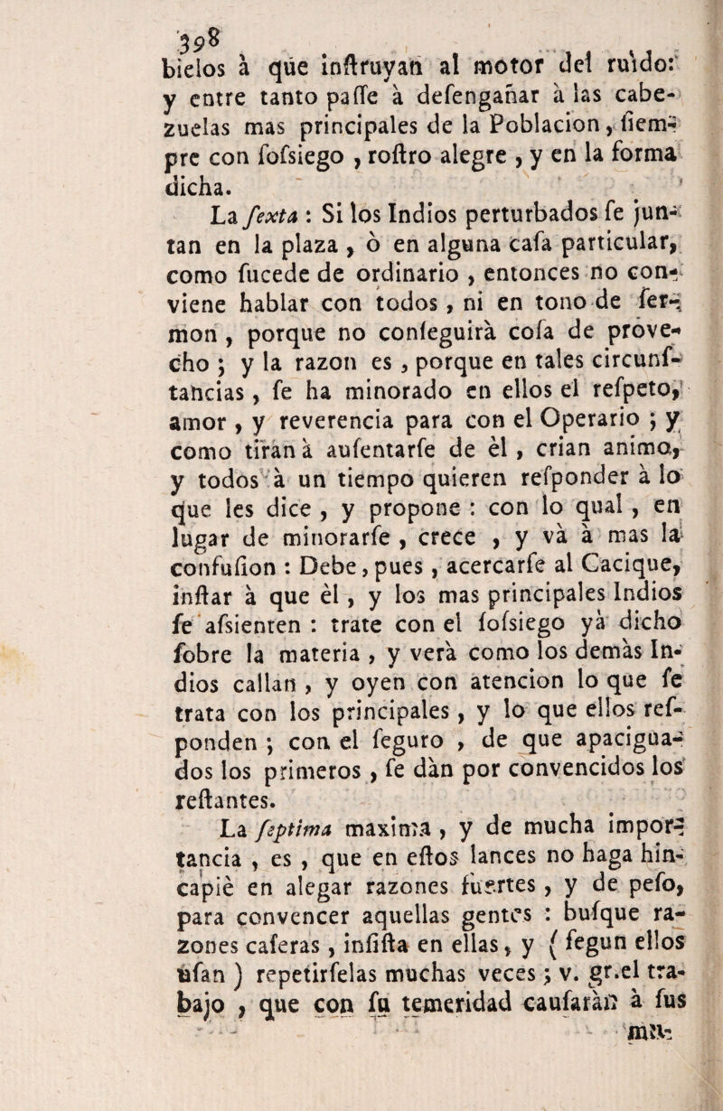 ’3 98 bielos a que inflruyati al motor del ruido: y entre tanto pafle a defengañar a ¡as cabe¬ zuelas mas principales de la Población, liemr pre con fofsiego , roftro alegre , y en la forma dicha. La fexta : Si los Indios perturbados fe jun¬ tan en la plaza , ó en alguna cafa particular, como fucede de ordinario , entonces no con-; viene hablar con todos, ni en tono de fer- mon, porque no confeguira cofa de prove¬ cho j y la razón es , porque en tales circunf- tancias, fe ha minorado en ellos el refpeto, amor , y reverencia para con el Operario ; y como tiran a aufentarfe de él, crian anima, y todos a un tiempo quieren refponder alo que les dice , y propone : con lo qual, en lugar de minorarfe , crece , y va a mas la confuíion : Debe, pues, acercarfe al Cacique, inflar á que él, y los mas principales Indios fe afsienten : trate con el íofsiego yá dicho fobre la materia , y vera como los demas In¬ dios callan , y oyen con atención lo que fe trata con los principales, y lo que ellos ref- ponden ; con el feguro , de que apacigua- dos los primeros, fe dan por convencidos los reliantes. La fiptima máxima, y de mucha impor^ tanda , es , que en ellos lances no haga hin¬ capié en alegar razones fuertes, y de pefo, para convencer aquellas gentes : buíque ra¬ zones caleras, infifta en ellas, y ( fegun ellos ufan ) repetirfelas muchas veces; v. gr.el tra¬ bajo , que con fu temeridad caufaráfl a fus