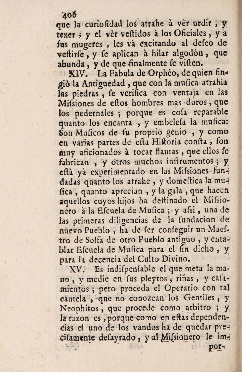 que la curioíídad los atrahe a ver urdir ; y texer ; y el ver vellidos a los Oficiales, y á fus mugeres , les va excitando al defeo de veílirfe, y fe aplican a hilar algodón , que abunda, y de que finalmente fe viílen. XIV. La Fabula de Orphéo, de quien fin¬ gió la Antigüedad , que con la mufica atrahia las piedras , fe verifica con ventaja en las Misiones de ellos hombres mas duros, que los pedernales •, porque es cofa reparable quanto los encanta , y embelefa la mufica: Son Muíicos de fu proprio genio , y como en varias partes de ella Hiñoria confia , fon muy aficionados a tocar flautas, que ellos fe fabrican , y otros muchos infirumentos ; y ella ya experimentado en las Misiones fun-* dadas quanto los atrahe , y domeftica la niu-i fica , quanto aprecian , y la gala , que hacen aquellos cuyos hijos ha deftinado el Misio¬ nero á la Efcuela de Mufica ; y afsi, una de las primeras diligencias de la fundación de nuevo Pueblo , ha de fer confegyir un Maef- tro de Solfa de otro Pueblo antiguo , y enta¬ blar Efcuela de Mufica para el fin dicho , y para la decencia del Culto Divino. XV. Es indifpenfable el que meta la ma¬ no , y medie en fus pleytos, riñas, y cafa- mientos ; pero proceda el Operario con tal cautela , que no conozcan los Gentiles, y Neophitos, que procede como arbitro ; y la razón es, porque como en ellas dependen¬ cias el uno de los vandos ha de quedar pre- c’tíatnente defayrado, y al ¿lisionero le im- Vv - - por*1