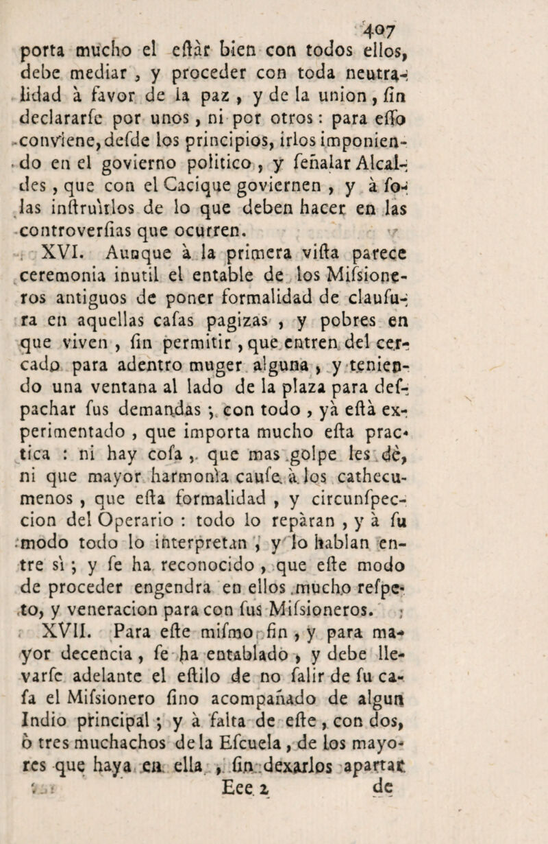 porta mucho el cftar bien con todos ellos, debe mediar , y proceder con toda neutra-; lidad a favor de ia paz , y de la unión, fin declararía por unos, ni por otros: para elfo conviene,deíde los principios, irlos imponien- . do en el govierno político , y feñalar Alcal¬ des , que con el Cacique goviernen , y á To¬ las inrtru'irlos de lo que deben hacer en las controverfias que ocurren. XVI. Aunque a la primera villa parece ceremonia inútil el entable de los Misione¬ ros antiguos de poner formalidad de claufu-i ra en aquellas cafas pagizas , y pobres en que viven , fin permitir ,que entren del cer¬ cado para adentro muger alguna , y tenien¬ do una ventana al lado de la plaza para des¬ pachar fus demandas y con todo , ya ella ex¬ perimentado , que importa mucho ella prac¬ tica : ni hay cofa que mas golpe les dé, ni que mayor harmonía caufe a. los cathecu- menos , que ella formalidad , y circunfpec- cion del Operario : todo lo reparan , y a fu • modo todo lo interpretan , y ' lo hablan en¬ tre si •, y fe ha reconocido , que elle modo de proceder engendra en ellos mucho refpc- to, y veneración para con fus Mifsioneros. ¡ XVII. Para elle mifmo fin , y para ma¬ yor decencia , fe fia entablado , y debe lle- varfc adelante el eftilo de no falir de fu ca¬ fa el Mifsionero fino acompañado de algún Indio principal; y a falta de elle, con dos, 6 tres muchachos déla Efcuela, de Los mayo¬ res que haya en ella , fin dexarlos apartar. v..t Eee i de