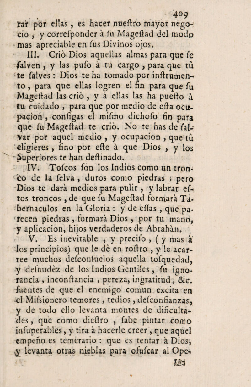 rar por ellas, es hacer nueftro mayor negó-? ció , y correfponder a íu Magefiad del modo • mas apreciable en fus Divinos ojos. III. Crio Dios aquellas almas para que fe jfalven , y las pufo á tu cargo , para que tu •te falves: Dios te ha tomado por inftrumen- to, para que ellas logren el fin para que fu Magefiad las crió , y á ellas las ha puefto á tu cuidado , para que por medio de efta ocu¬ pación , configas el mifmo dichofo fin para que fu Magefiad te crió. No te has de fal- var por aquel medio , y ocupación , que tu eligieres, lino por efte á que Dios > y los 'Superiores te han deftinado. IV. Tofcos fon los Indios como un tron¬ co de la felva , duros como piedras ; pero Dios te dará medios para pulir , y labrar ef- tos troncos , de que fu Magefiad formará Ta¬ bernáculos en la Gloria : y de ellas , que pa¬ recen piedras, formará Dios , por tu mano, y aplicación, hijos verdaderos de Abrahán, V. Es inevitable , y precifo , ( y mas a los principios) que le dé en rofiro , y le acar¬ ree muchos deíconfuelos aquella tofquedad, y defnudéz de los Indios Gentiles, fu igno¬ rancia , inccnftancia , pereza, ingratitud, &c. fuentes de que el enemigo común excita en «el Mifsionero temores, tedios, defconfianzas, y de todo ello levanta montes de dificulta¬ des , que como dieflro , fabe pintar como infuperables, y tira á hacerle creer, que aquel empeño es temerario : que es tentar á Dios, y levanta otras nieblas para ofufcar al Ope- íáá