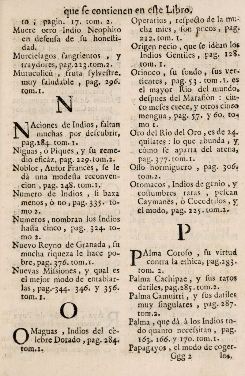 to ; pagí n. 17. tom. 2. Muere otro Indio Neophito en defenfa de fu honefti- dad. Murciélagos fangrientos , y tray dores, pag. 2 2 3.tom.2. Mutuculicíi , fruta íyiveftre. muy faludablc , pag. 296. tom.i. N- N Aciones de Indios, faltan muchas por defeubrir, pag.284 tom. 1. Niguas, ó Piques, y fu reme¬ dio eficaz, pag, 229.tom.2. Noblot , Autor Francés, fe le da una modetta reconven¬ ción , pag. 248. tom.i. Numero de Indios , fi baxa menos, ó no > pag. 335. to- * mo 2. * ~ ¿ Números, nombran los Indios hada cinco, pag. 324, tor mo 2. Nuevo Reyno de Granada , fu mucha riqueza le hace po¬ bre, pag. 376. tom.i. Nuevas Mifsiones , y qual es el mejor modo de entablar- las, pag.-344. 346. y 356. tom. 1. o O Maguas , Indios del ce¬ lebre Dorado, pag. 284. tom.i. Operarios , refpc&o de la mu¬ cha mies, fon pocos , pag. 212. tom. i. * Origen necio , que fe idean los Indios Gentiles, pag. 128. , tom. 1. Orinoco , fu fondo , fus ver¬ tientes , pag. 53 . tom .i. es el mayor Rio del mundo* defpues del Marañón : cin¬ co mefes crece, y otros cinco mengua , pag. 57. y 60. to«* mo 1. Oro del Rio del Oro , es de 24. quilates : lo que abunda , y cómo fe aparta del arena, pag. 377. tom.i. Oílo hormiguero , pag. 3064 rom. 2. Otomacos, Indios de genio , y coftumbres raras , pelean Caymanes, ó Cocodrilos, y el modo, pag. 225. tom.2r p PAlma Corofo , fu virtud contra la etílica, pag.233. tom. 2. Palma Cachipae , y fus raros dátiles, pag.285. tom.2. Palma Camuirri, y fus dátiles muy Angulares , pag. 287. tom.2. Palma , que da á los Indios to¬ do quanto necefsitan , pag. 163.. 166. y 170. tonui. Papagayos , el modo de coger- Ggg 2 lo»,