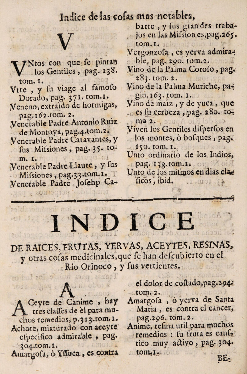 v VNtos con que fe pintan los Gentiles , pag. 138. tom. 1. Vtre , y fu viage al famofo Dorado, pag. 371. toma» yeneno, extraído de hormigas, pag.l62.tOm. 2. yenerable Padre Antonio Ruiz de Montoya, pag.4*tom.2. yenerable Padre Catavantes, y fus Mifsiones, pag. 35. to¬ ro. 1. J yenerablc Padre Llaure, y fus Mifsiones, pag.J^.tom.i. yenerable Padre Jofehp Ca-* barre , y fus gran des traba¬ jos en las Mifsion cs,pag.265. tom.i. Vergonzofa , es yerva admira-- ble, pag. 290. tom.2. Vino de la Palma Corofo, pag* 283. rom. 2. Vino de la Palma Muriche, pa*j gin.163. tom. 1. Vino de maíz , y de yuca , que es fu cerbeza , pag. 280. to¬ mo 2. y iven los Gentiles difpcrfos en los montes, ó bofques , pag* _ 150* tom. 1. Unto ordinario de los Indios, pag. i38.tom.i. ■ Unto de los mifmos en días cla¿ fíeos, ibid. £ DE RAICES, FRUTAS, YERVAS, ACEYTES, RESINAS, y otras cofas medicinales,que fe han defeubierto en el Rio Orinoco, y fus vertientes. X ^ rs 1 ■ , v f . .• ; . • . • « . . • ', í ' » % A' ' • A el dolor de collado,pag.294; . ' otom. 2. ^ \ , ACeyte de Canime > h«*y Amargofa , ó yerva de Santa tresclaffes de él para mu- Maria , es contra el cáncer, chos remedios, p.313.tom. 1* pag.296. tom. 2. , Achote, mixturado con aceyte Anime, refina útil para muchos efpecifico admirable , pag. remedios : fu fruta es caut- 304.10111.1. * tico muy activo, pag. 304. Amargofa, ó Yffoca > es coüíra tom*i-~