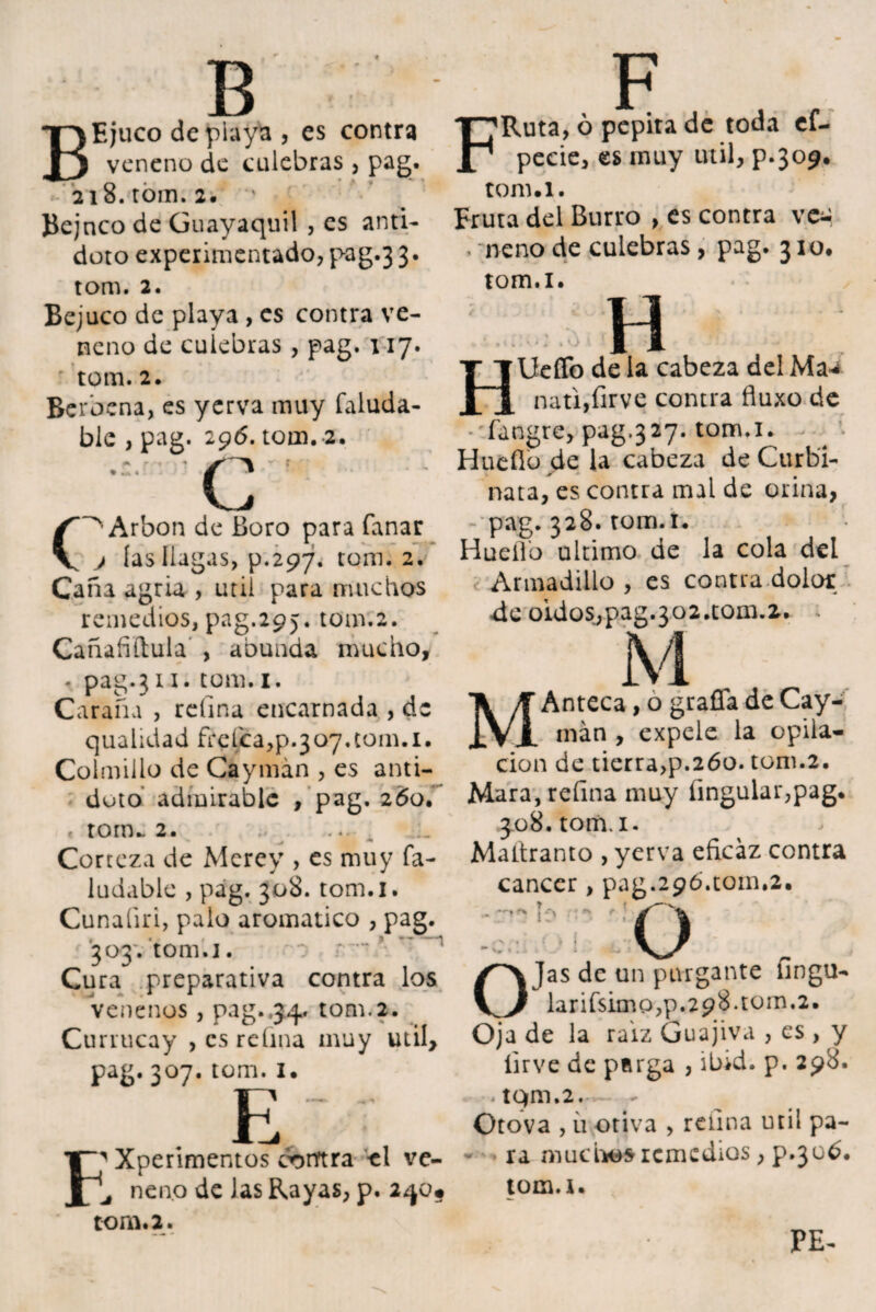 B BEjuco de playa , es contra veneno de culebras , pag. 218. rom. 2. Bejnco de Guayaquil , es anti¬ doto experimentado, pag.3 3. tom. 2. Bejuco de playa , es contra ve¬ neno de culebras , pag. 117. tom. 2. Berbena, es yerva muy faluda- blc , pag. 296. tom. 2. « - ^ ' A c Arbon de Boro para fanar j las llagas, p.297. tom. 2. Caña agria , útil para muchos remedios, pag.295. tom.2. Cañafiítula , abunda mucho, . pag.311. tom.x. Caraña , refina encarnada , de qualidad frelca,p.307,(0111.1. Colmillo de Caymán , es anti¬ doto admirable , pag. 260. * tom» 2. .• Corteza de Merey , es muy fa- ludable , pag. 308. tom.i. Cunaíiri, palo aromático , pag. 303. tom. 1. Cura preparativa contra los venenos , pag..34. tom.2. Currucay , es refina muy util> pag. 307. tom. 1 • E F' Xperimentos contra el ve- ^ nen.o de las Rayas, p. 240* tom. 2. F FRuta, ó pepita de toda ef- pecie, es muy útil, p.309. tom.i. Fruta del Burro , es contra vee . neno de culebras, pag. 310. tom.i. H H lidio de la cabeza del Ma*¿ nati,firve contra fluxo de íangre, pag.327. tom.i. Huello de la cabeza de Curbi- nata, es contra mal de orina, * pag. 328. tom. i. Huello ultimo de la cola del Armadillo, es contra dolor de oidos,pag.3o2.tom.2. M MAnteca, o grafía de Cay¬ mán , expele la opila¬ ción de tierra,p.260. tom.2. Mara, refina muy íingular,pag. 308. tom.i. Mattranto , yerva eficaz contra cáncer, pag.296.tom.2. o O Jas de un purgante lingu- larifsimo,p.298.tom,2. Oja de la raiz Guajiva , es , y íirve de parga , ibid. p. 298. .tQm.2. Otova , ü otiva , refina útil pa¬ ra muchos remedios, p.306. tom.i. * PE-