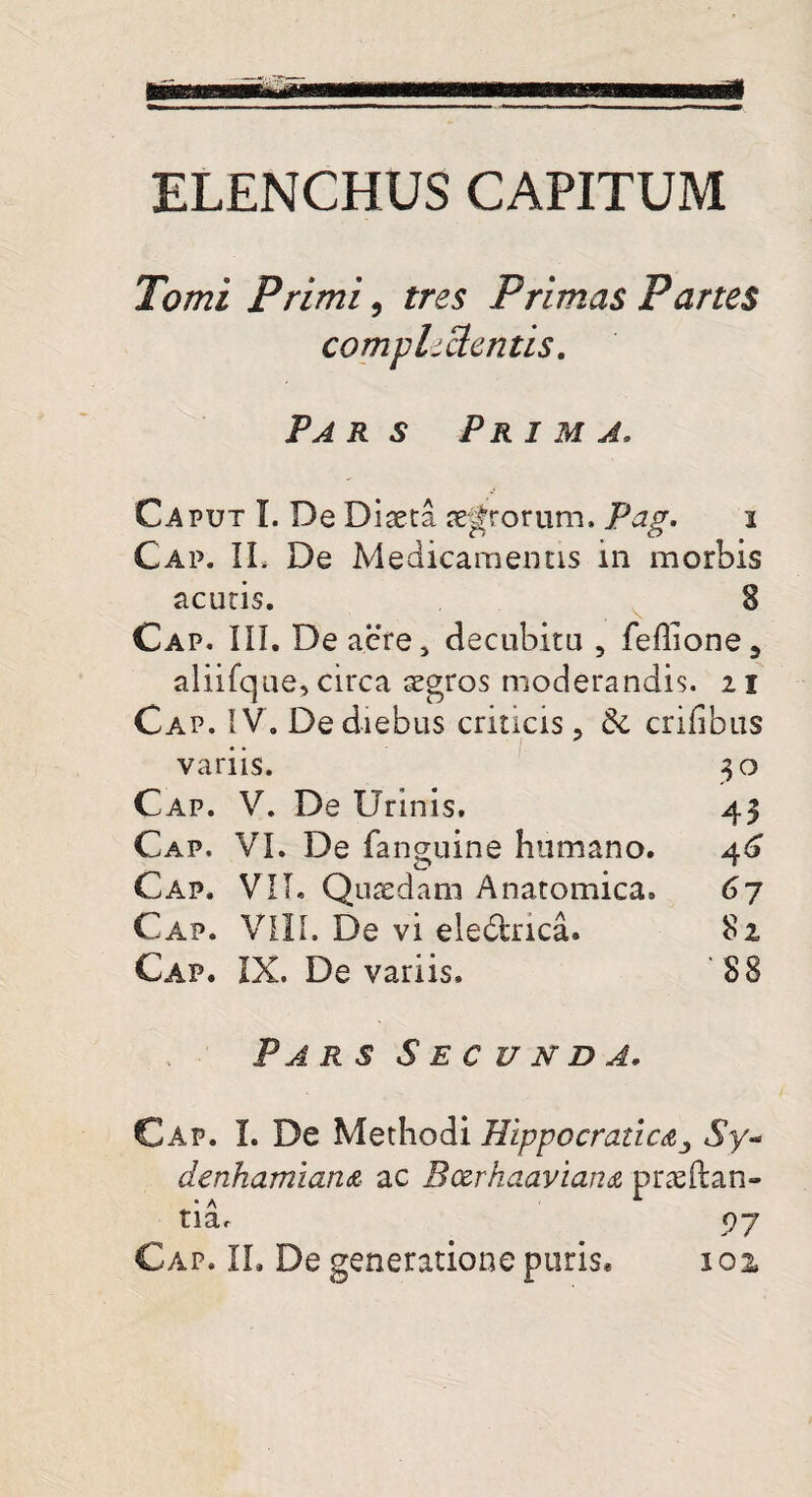 ELENCHUS CAPITUM Tomi Primi, tres Primas Partes compluentis. Par s Prima. Caput I. De Diaeta terrorum. Pag. i Cap. IL De Medicamentis in morbis acutis. 8 Cap. III. De acre, decubitu , fehione, aliifque, circa aegros moderandis. 21 Cap. IV. De diebus criticis, & crifibus variis. 30 Cap. V. De Urinis. 43 Cap. VI. De fanguine humano. 46 Cap. VII. Quaedam Anatomica. 67 Cap. VIII. De vi eledtrica. 82 Cap. IX. De variis. 88 Par s Secunda, Cap. I. De Methodi Hippccraticdj Sy- denhamian& ac Bczrhaaviana praedan¬ tia. 97 Cap. IL De generatione paris. 101