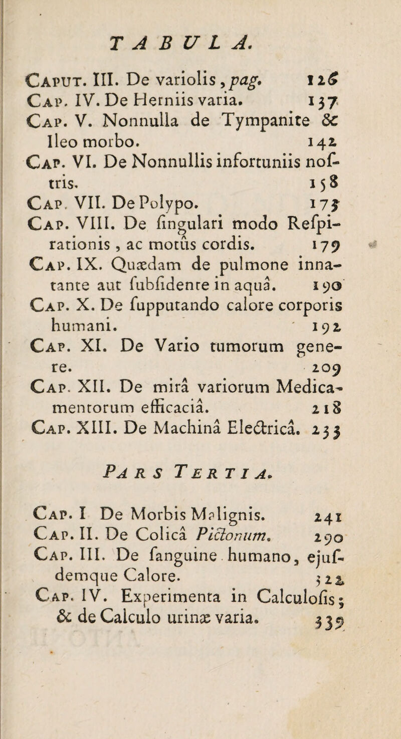 Caput. III. De variolis >pag, 11$ Cap. IV. De Herniis varia. 137 Cap. V. Nonnulla de Tympanite 6c Ileo morbo. 142, Cap. VI. De Nonnullis infortuniis nof- tris. 1 5 S Cap. VII. De Polypo. 17? Cap. VIII. De lingulari modo Refpi- rationis , ac motus cordis. 179 Cap. IX. Quaedam de pulmone inna¬ tante aut lubfidente in aqua. 190 Cap. X. De fupputando calore corporis humani. 192. Cap. XI. De Vario tumorum gene¬ re. 209 Cap. XII. De mira variorum Medica¬ mentorum efficacia. 218 Cap. XIII. De Machina Ele&rica. 233 «9 Pa r s Tertia. Cap. I De Morbis Malignis. 241 Cap. II. De Colica Picio raim. 290 Cap. III. De fanguine humano, ejuf- demque Calore. $22* Cap. IV. Experimenta in Calculofis; & de Calculo urinas varia. 33^