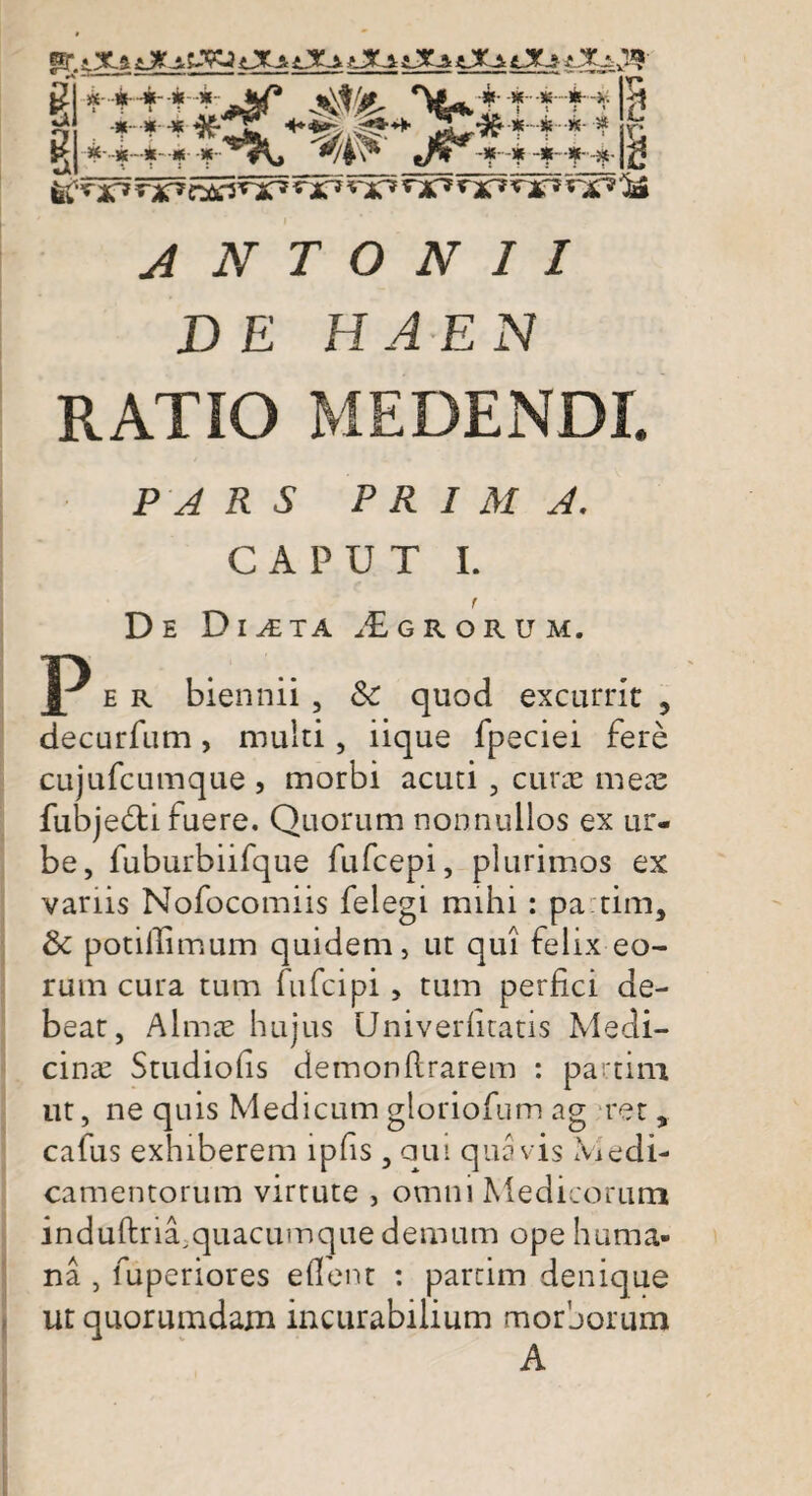 .iXs Xa iXi X-i iXsQCstX* ^ g R *~+++i*Sf j^/j^ Tuifftt *-••*-*-•* <74 V eA B B ^ nC*nsf* **X* & ANTONII DE HAE N RATIO MEDENDI. PARS PRIMA. CAPUT I. r De Di^ta Agrorum. P e r biennii , &: quod excurrit , decurfum, multi, iique fpeciei fere cujufcumque , morbi acuti , curae meae fubje&i fuere. Quorum nonnullos ex ur¬ be, fuburbiifque fufcepi, plurimos ex vanis Nofocomiis felegi mihi: partim, & potillimum quidem, ut qui felix eo¬ rum cura tum fufcipi , tum perfici de¬ bear, Almae hujus Univerhtatis Medi¬ cina Studiofis demonflrarem : partim ut, ne quis Medicum gloriofum ag ret, cafus exhiberem lpfis , aui quavis Medi¬ camentorum virtute , omni Medicorum induftriTquacumque demum ope huma¬ na , fuperiores eflent : partim denique ut quorumdam incurabilium morborum A