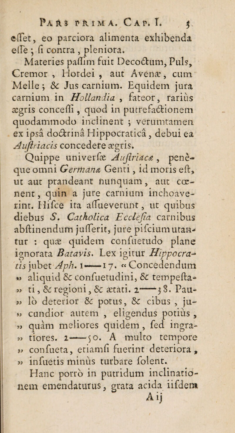 ©flet, eo parciora alimenta exhibenda e fle } fi contra , pleniora. Materies pafiim fuit DecoCtum, Puls, Cremor , Hordei , aut Avenae, cum Meile y Sc Jus carnium. Equidem jura carnium in Hollandia , fateor, rarius aegris concefii, quod in putrefactionem quodammodo inclinent \ verumtamen ex ipsa doCtrina Hippocratica , debui ea Aujlriacis concedere aegris. Quippe univerfie Aufiriaca, pene¬ que omni Germana Genti, id moris eft, ut aut prandeant nunquam, aut cce- nent, quin a jure carnium inchoave¬ rint. Hifce ita afiueverunt, ut quibus diebus S. Catholica Ecclefia carnibus abftinendum jufierit, jure pifcium utan¬ tur : quae quidem confuetudo plane ignorata Batavis. Lex igitur Hippocra¬ tis jubet Aph. i —17. « Concedendum m aliquid 8c confuetudini, Sc tempefta- « ti, & regioni, & aetati. 2“—3 S. Pau- lo deterior 8c potus, & cibus , ju- cundior autem , eligendus potius , « quam meliores quidem , fed ingra- tiores. 2—50. A multo tempore 39 confueta, etiatnfi fuerint deteriora, 3» infuetis minus turbare folent. Hanc porro in putridum inclinatio¬ nem emendaturus, grata acida iifdem