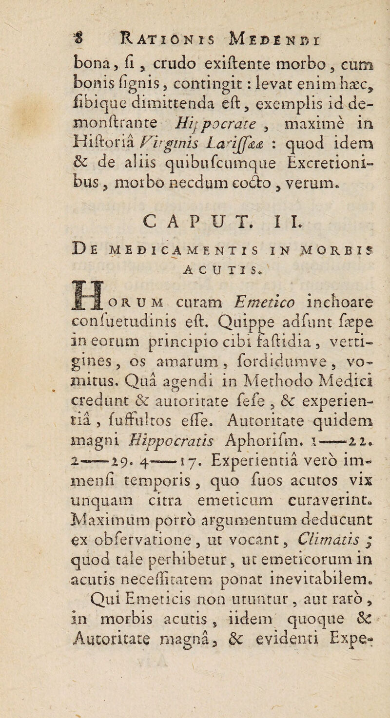 bona, fi y crudo exiftente morbo , cum bonis (ignis, contingit: levat enim haec, libique dimittenda eft, exemplis id de- monftrante Hijpocrate , maxime in Hiftoria Virginis Lanjfza : quod idem de aliis quibu(cumque Excretioni- bus, morbo necdum cocio 5 verum. CAPUT. II. D E MEDICAMENTIS IN MORBIS ACUTIS. J J oru m curam Emetico inchoare confuetudinis eft. Quippe adfunt faepe in eorum principio cibi raftidia , verti¬ gines , os amarum , fordidumve, vo¬ mitus. Qua agendi in Methodo Medici credunt & autoritate fefe , & experien¬ tia , fuffultos e(Te. Autoritate quidem magni Hippocratis Aphorifm. s-—22. 2——29. 4——17. Experientia vero im- menli temporis, quo fuos acutos vix unquam citra emeticum curaverint» Maximum porro argumentum deducunt ex obfervatione , ut vocant, Climatis j quod tale perhibetur, ut emeticorum in acutis neceffiratem ponat inevitabilem» Qui Emeticis non utuntur, aut raro , in morbis acutis, iidem quoque 3c Autoritate magna, dc evidenti Expe-