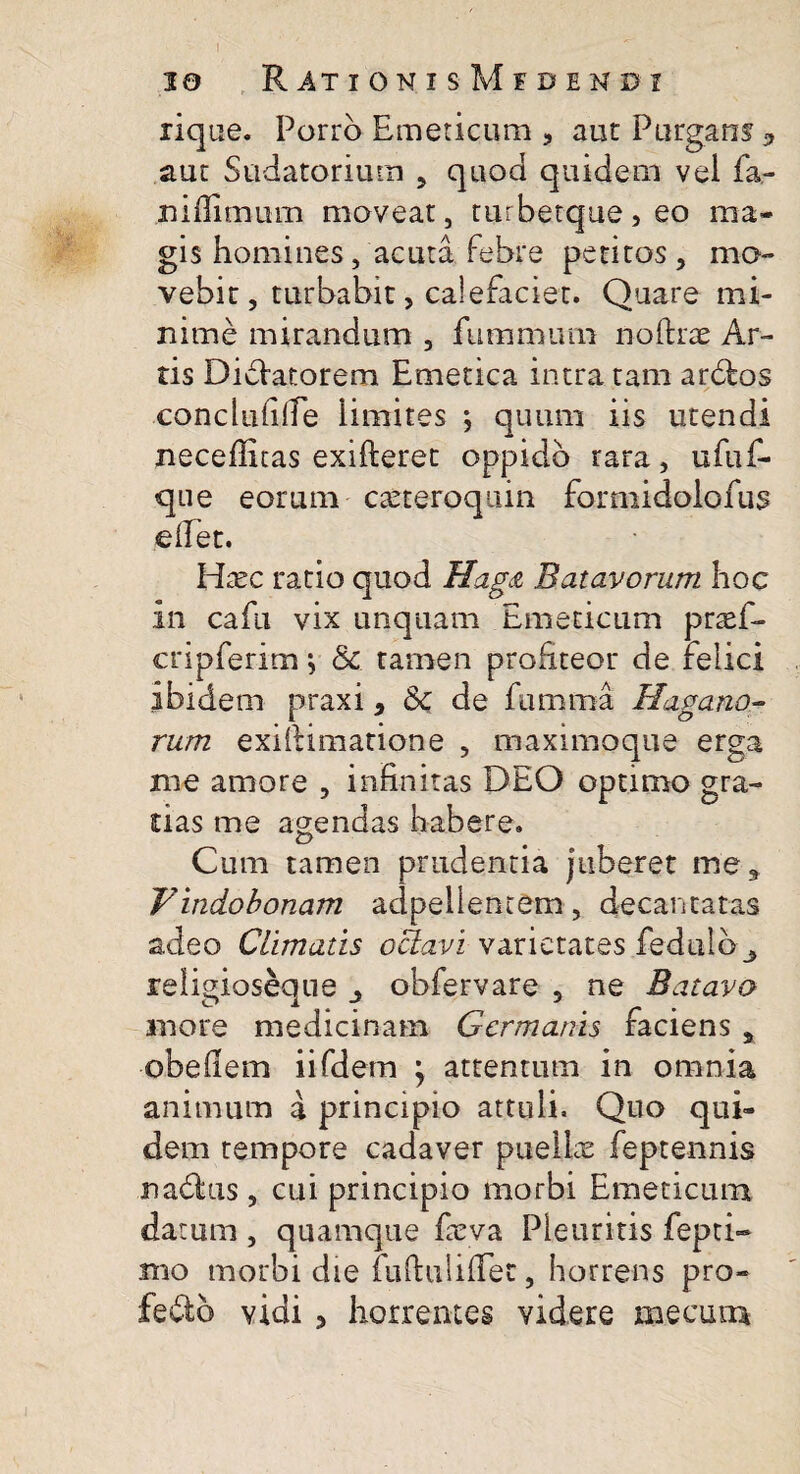 lique. Porro Emeticum 3 aut Purgans 9 aut Sudatorium 5 quod quidem vel fa- niffimum moveat, turbetque,eo ma¬ gis homines, acuta febre petitos , mo¬ vebit , turbabit, calefaciet. Quare mi¬ nime mirandum , fummiun noftrae Ar¬ tis DiSiatorem Emetica intra tam ardtos conclufifTe limites •, quum iis utendi neceflitas exifteret oppido rara, ufuf- que eorum caeteroquin fomiidolofus eflet. Hxc ratio quod Hag& Batavorum hoc in cafu vix unquam Emeticum prasf- cnpferim \ 8c tamen profiteor de felici ibidem praxi, Se de fumma Hagano- rum exiftimatione , maximoque erga me amore , infinitas DEO optimo gra¬ tias me agendas habere. Cum tamen prudentia juberet me, Vindobonam adpellentem, decantatas adeo Climatis oUavi varietates fedulb_, reiigioseaue obfervare , ne Batavo inore medicinam Germanis faciens , obeflem iifdern j attentum in omnia animum a principio attuli. Quo qui¬ dem tempore cadaver puellae feptennis nadius, cui principio morbi Emeticum datum , quamque faeva Pleuritis repri¬ mo morbi die fuftuliflet, horrens pro- fedo vidi * horrentes videre me cum