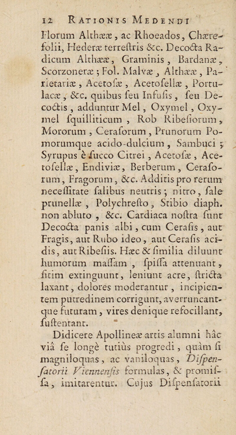 Floram Aithxx, ac Rhoeados, Chaere-* folii. Hederae terreftris &c. Decobta Ra~ dicum Althaeae, Graminis, Bardanx, Scorzonerx; Fol. Malvae Althxx , Pa- rietarix, Acetofae, Acetofellx , Portu- lacx , &c. quibus feu Infulis, feu De- codhs , adduntur Mei, Oxymel , Oxy- mei fquilliticum , Rob Ribefiorum 5 Mororum , Ceraforum , Prunorum Po¬ morumque acido -dulcium , Sambuci Syrupus e iucco Citrei, Acetofae, Ace- tofellx, Endivix, Berberum , Cerafo¬ rum , Fragorum 5 &c. Additis pro rerum neceflltate falibus neutris; nitro, fale prunellx , Foiychrefto, Stibio diaph. non abluto , Scc. Cardiaca noflra funr Decobta panis albi, cum Cerafis , aut Fragis, aut Rubo ideo, aut Cerafis aci¬ dis, autRibefiis. Hxc&fimilia diluunt humorum maflam , fpilla attenuant, fitim extinguunt, leniunt acre, ftridfia laxant, dolores moderantur , incipien¬ tem putredinem corrigunt, averruncant- que futuram 5 vires denique refocillant, lufirentant. Didicere Apollineae artis alumni hac via fe longe tutius progredi, quam fi magniloquas , ac vaniloquas, Difpen- fatorii Viennenjis formulas, & promif- fa, imitarentur. Cujus Difpenfatorii Sf>*