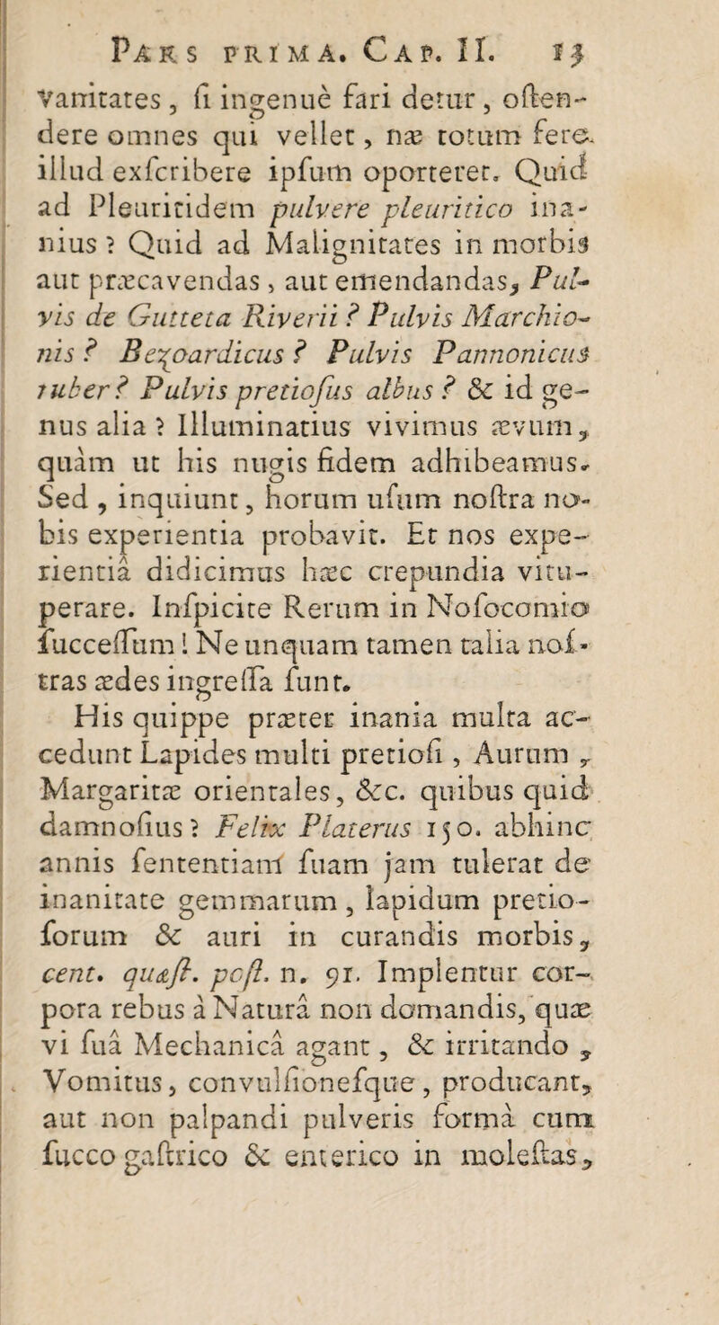 Vanitates , fi ingenue fari cietur, o(ten¬ dere omnes qui vellet, nae totum fere, illud exfcribere ipfutm oporteret. Quid ad Pleuriti dem pulvere pleuritico ina¬ nius } Quid ad Malignitates in morbis aut praecavendas, aut emendandas, Pul¬ vis de Gutteta Riverii ? Pulvis Marchio- nis ? Beypyardicus ? Pulvis Pannonicus ruker ? Pulvis pretiofus albus ? & id ge¬ nus alia \ Illuminatius vivimus aevum,, quam ut his nugis fidem adhibeamus* Sed , inquiunt, horum ufum noflra no¬ bis experientia probavit. Et nos expe¬ rientia didicimus haec crepundia vitu¬ perare. Infpicite Rerum in Nofocomio» iucceflfum 1 Ne unquam tamen talia nof tras aedes ingrelFa funt. His quippe praeter inania multa ac¬ cedunt Lapides multi pretiofi, Aurum Margaritae orientales, &c. quibus quid damnofius? Felix Platerus 150. abhinc annis fententiam fuam jam tulerat de’ inanitate gemmarum, lapidum pretio- forum & auri in curandis morbis, cent. qudtfl. pcfl, n. 91. Implentur cor¬ pora rebus a Natura non domandis, quae vi fu a Mechanica agant, 8c irritando ? Vomitus, convulfionefque, producant, aut non palpandi pulveris forma cum fucco gaftrico enterico in moleftas.