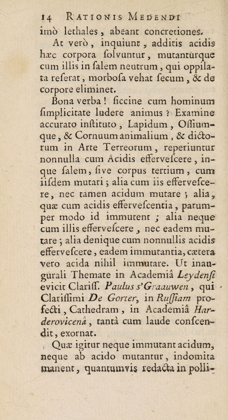 imo lethales 5 abeant concretiones» At vero , inquiunt 5 additis acidis htec corpora folvuntur, mutanturque cum iilis in falem neutrum , qui oppila¬ ta referat, morbofa vehat fecum 5 & de corpore eliminet. Bona verba ! liccine cum hominum fimpiicitate ludere animus L Examine accurato inftituto , Lapidum , Oflium- que, & Cornuum animalium , & didfco- rum in Arte Terreorum , reperiuntur nonnulla cum Acidis effervefcere , in- que falem, live corpus tertium, cum iifdem mutari j alia cum iis effervefce- re, nec tamen acidum mutare > alia3 quae cum acidis effervefcentia, parum¬ per modo id immutent ; alia neque cum illis effervefcere nec eadem mu¬ tare *, alia denique cum nonnullis acidis effervefcere, eadem immutantia, caetera vero acida nihil immutare. Ut inau- guraii Themate in Academia Leydenji evicit ClarifT. Paulus s3Graauwen , qui Clariflimi De Gorter, in Rujjiam pro- fe£li, Cathedram , in Academia Har- derovlcem, tanta cum laude confcen- dit, exornat. Qute igitur neque immutant acidum3 neque ab acido mutantur, indomita manent, quantumvis redama in polii»