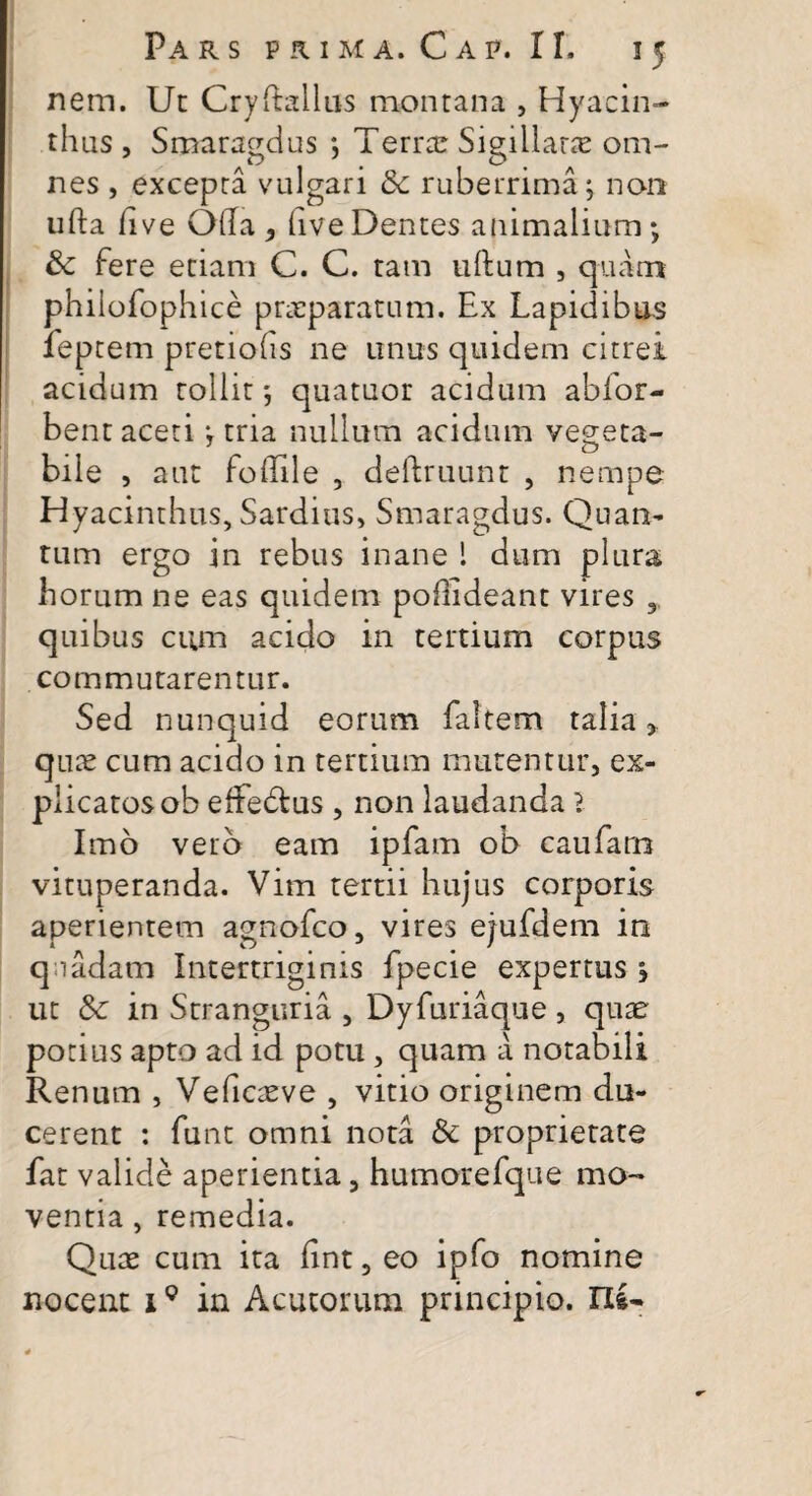 nem. Ut Crydallus montana , Hyacin¬ thus , Smaragdus ; Terree Sigillaree om¬ nes , excepta vulgari 8c ruberrima; non uda live Olla , live Dentes animalium; & fere etiam C. C. tam ullum , quam philofophice praeparatum. Ex Lapidibus feptem pretiofis ne unus quidem citrei acidum tollit; quatuor acidum abfor- bent aceti; tria nullum acidum vegeta¬ bile , aut fo dii e , deftruunt , nempe Hyacinthus, Sardius, Smaragdus. Quan¬ tum ergo in rebus inane ! dum plura horum ne eas quidem podideant vires , quibus cum acido in tertium corpus commutarentur. Sed nunquid eorum fattem talia, quae cum acido in tertium mutentur, ex- plicatosob efFedtus , non laudanda l Imo vero eam ipfam ob caufarn vituperanda. Vim tertii hujus corporis aperientem agnofeo, vires ejufdem in quadam Intertriginis fpecie expertus ; ut 8c in Stranguria , Dyfuriaque , quae potius apto ad id potu , quam a notabili Renum , Veficaeve , vitio originem du¬ cerent : funt omni nota & proprietate fat valide aperientia, humorefque mo¬ ventia , remedia. Quas cum ira dnt, eo ipfo nomine nocent 1Q in Acutorum principio. IIS-