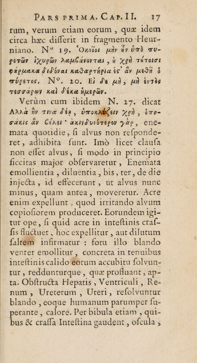 rum, verum etiam eorum , quas idem circa haec differit in fragmento Heur- niano. NJ 19. 'OkoHoi (xm av viro •ttv- f£TO&gt;? tXV?“3V hcl{*€xVQV7Ctl , fcf T*TOltTl qxpfjLelKQt S t^QVal KCtdafTtiflCtl? CiV 0 rrvfnos. NQ. 20. E/ &lt;^s ^ , £07 kviif TiOTXpCOV Kul SiKct HftifWV» Verum cum ibidem N. 27. dicat AXha vv 'Ttvoc , vttqhkv^ziv Xf^ 5 pctKis ocv C*hii * ocKOifuvorzfov yotf y ene- mata quotidie, fi alvus non refponde- ret, adhibita funt. Imo licet claufa non eilet alvus, fi modo in principio ficcitas major obfervaretur , Enemata emollientia , diluentia , bis , ter, de die injedfca , id effecerunt , ut alvus nunc minus, quam antea, moveretur. Acre enim expellunt, quod irritando alvum copiofiorem produceret. Eorundem igi¬ tur ope, fi quid acre in inteftinis craf- fis fluduet, hoc expellitur , aut dilutum laltem infirmatur : fotu illo blando venter emollitur, concreta in tenuibus inteftinis calido eorum accubitu folvuri¬ tur , reddunturque, quas profluant, ap¬ ta. Obftruda Hepatis, Ventriculi, Re¬ num , Ureterum , Uteri, refolvuntur blando , eoque humanum parumper fu- perante , calore. Per bibula etiam , qui¬ bus &amp;c crafla Inteftina gaudent, ofcula &gt;