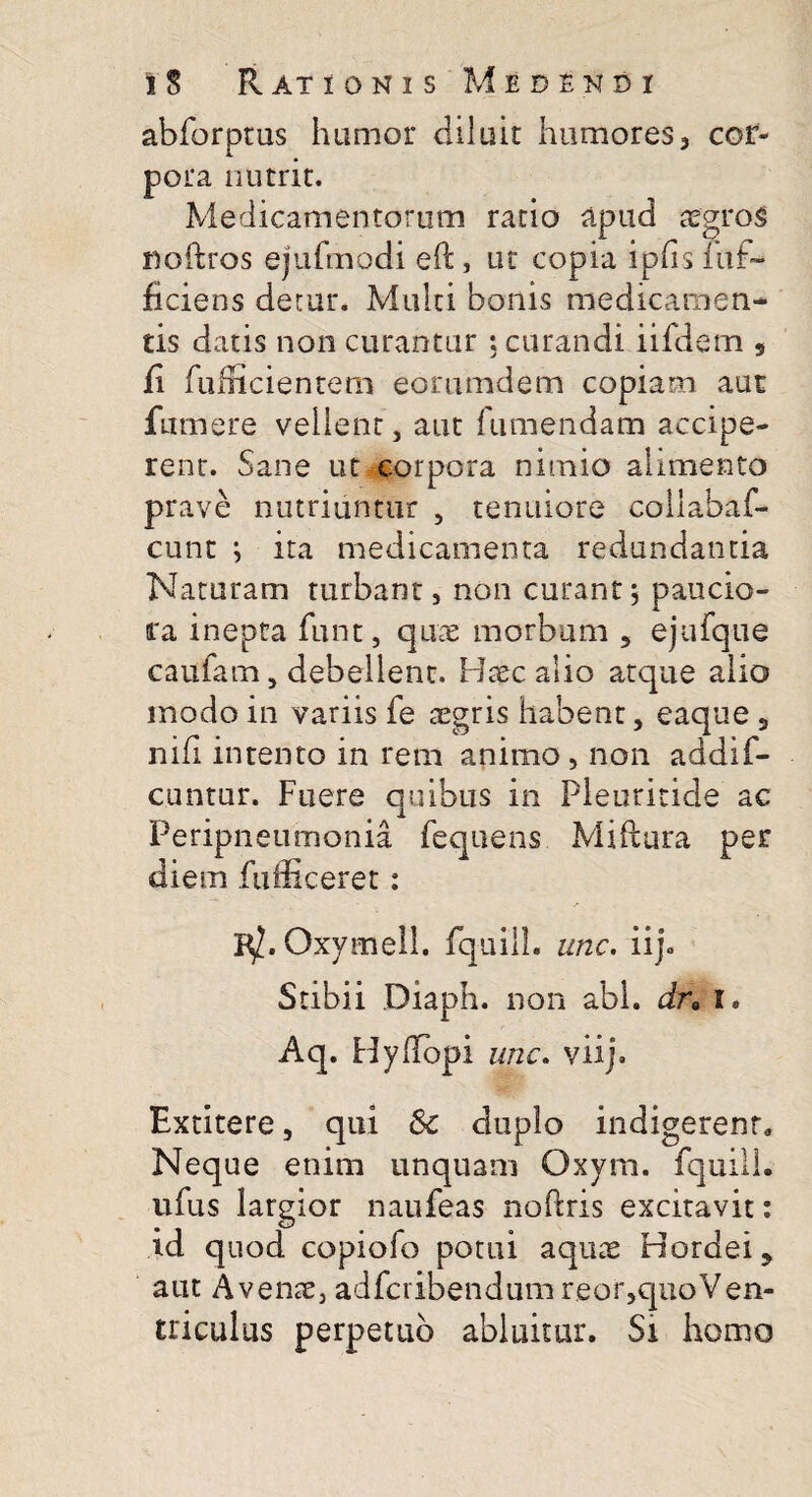 abforptus humor diluit humores, cor¬ pora nutrit. Medicamentorum ratio apud aegros noftros ejufmodi eft, ut copia ipfisluf- ficiens detur. Multi bonis medicamen¬ tis datis non curantur ; curandi iifdem 9 ii fufficientero eorumdem copiam aut fumere vellent, aut fumendam accipe¬ rent. Sane ut corpora nimio alimento prave nutriuntur , tenuiore coliabaf- cunt ; ita medicamenta redundantia Naturam turbant, non curant, paucio¬ ra inepta funt, quae morbum 2 ejufqiie caufam, debellent. Haec alio atque alio modo in variis fe aegris habent, eaque 2 nifi intento in rem animo , non addif- cuntur. Fuere quibus in Pleuritide ac Peripneumonia fequens Miftura per diem fufficeret: 1$. Oxymell. fquilh unc. ii). Stibii Diaph. non abi. dra i. Aq. Hydopi unc. viij. Bxtitere, qui Sc duplo indigerent» Neque enim unquam Oxym. fquilh ufus largior naufeas noftris excitavit: id quod copiofo potui aquae Hordei 2 aut Avenae, adfcribendum reor,quoVen- triculus perpetuo abluitur. Si homo