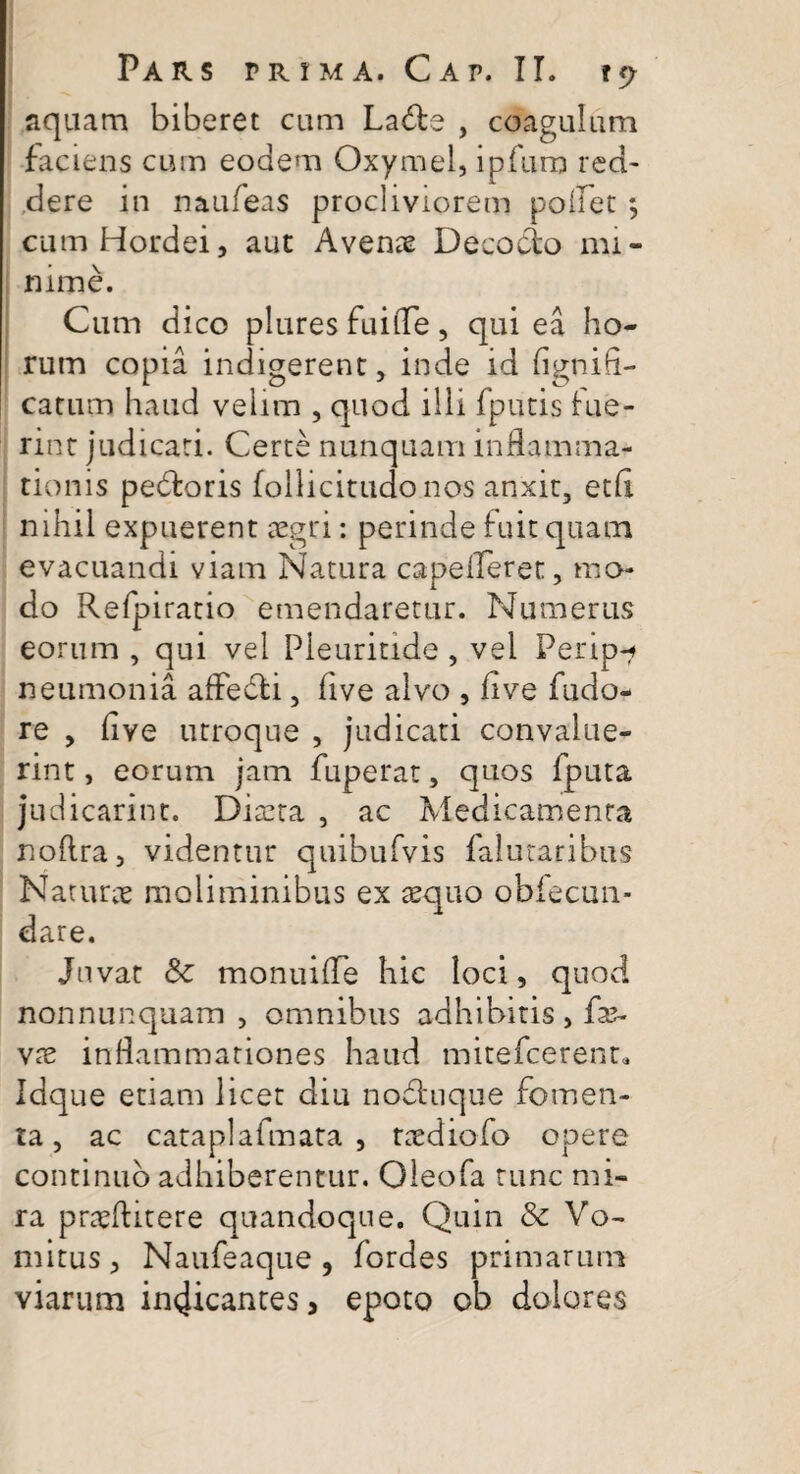 aquam biberet cum Lads , coagulum faciens cum eodem Oxymel, ipfurp red¬ dere in naufeas procliviorem pollet ; cum Hordei, aut Avenae Decocto mi¬ nime. Cum dico plures fuifle, qui ea ho¬ rum copia indigerent, inde id fign i fi¬ catum haud velim , quod illi fputis lue¬ rint judicati. Certe nunquam inflamma¬ tionis pedoris follicitudonos anxit, etfi nihil expuerent aegri: perinde fuit quam evacuandi viam Natura capefleret, mo¬ do Refpiratio emendaretur. Numerus eorum , qui vel Pieuritide , vel Perip-? neumonia affedi, live alvo , fi ve fudo- re , fiye utroque , judicati convalue¬ rint , eorum jam fuperat, quos fputa judicarint. Diaeta , ac Medicamenta noflra, videntur quibufvis falutaribus Naturae moliminibus ex aequo obiecun- dare. Juvat 8c monuifTe hic loci, quod nonnunquam , omnibus adhibitis, fa?- vx inflammationes haud mitefcerenr. Idque etiam licet diu noduque fomen¬ ta, ac cataplafmata , taediofo opere continuo adhiberentur. Oleofa tunc mi¬ ra praeftitere quandoque. Quin & Vo¬ mitus , Naufeaque , fordes primarum viarum in4icantes, epoto ob dolores