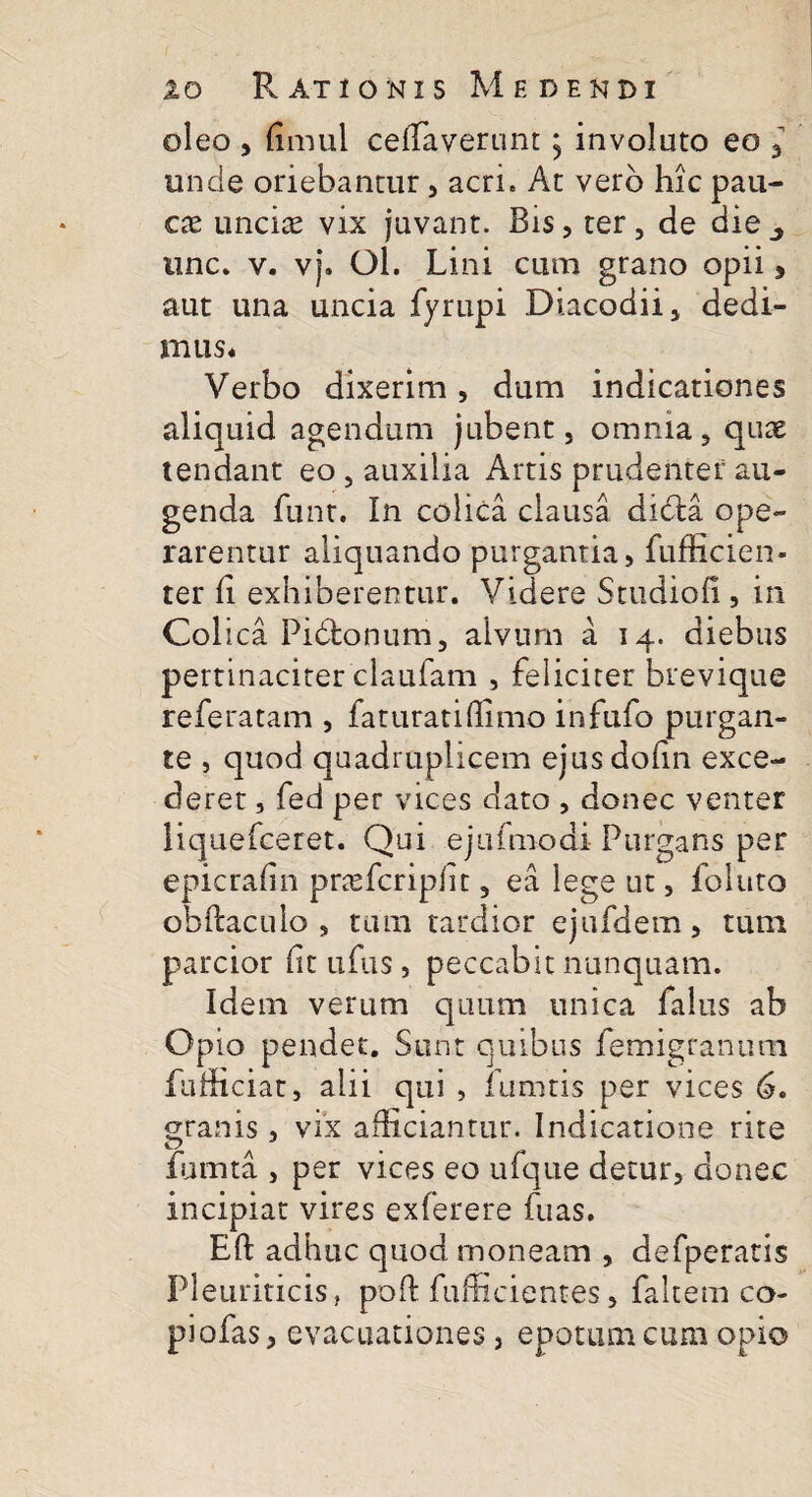 oleo , (imul cefTaverunt; involuto eo 3 unde oriebantur, acri. At vero hic pau¬ cas uncias vix juvant. Bis, ter, de die une. v. vj. Ol. Lini cum grano opii* aut una uncia fyrupi Diacodii, dedi¬ mus. Verbo dixerim, dum indicationes aliquid agendum jubent, omnia, quae tendant eo , auxilia Artis prudenter au¬ genda funt. In colica clausa didla ope¬ rarentur aliquando purgantia, fufficien- ter fi exhiberentur. Videre Studiofi , in Coi ica Pidlonum, alvum a 14. diebus pertinaciter claufam , feliciter brevique referatam , faturatiffimo infufo purgan¬ te , quod quadruplicem ejusdofin exce¬ deret , fed per vices dato , donec venter liquefceret. Qui ejufmodi Purgans per epicrafin prasfcripfit, ea lege ut, foluto obftaculo , tum tardior ejufdem, tum parcior fit ufus , peccabit nunquam. Idem verum quum unica falus ab Opio pendet. Sunt quibus femigranum fufficiat, alii qui , lumtis per vices 6. granis, vix afficiantur. Indicatione rite fumta , per vices eo ufque detur, donec incipiat vires exferere fuas. Eft adhuc quod moneam , defperatis Pleuriticis, poft fufficientes, faltem co- piofas, evacuationes, epotum cum opio