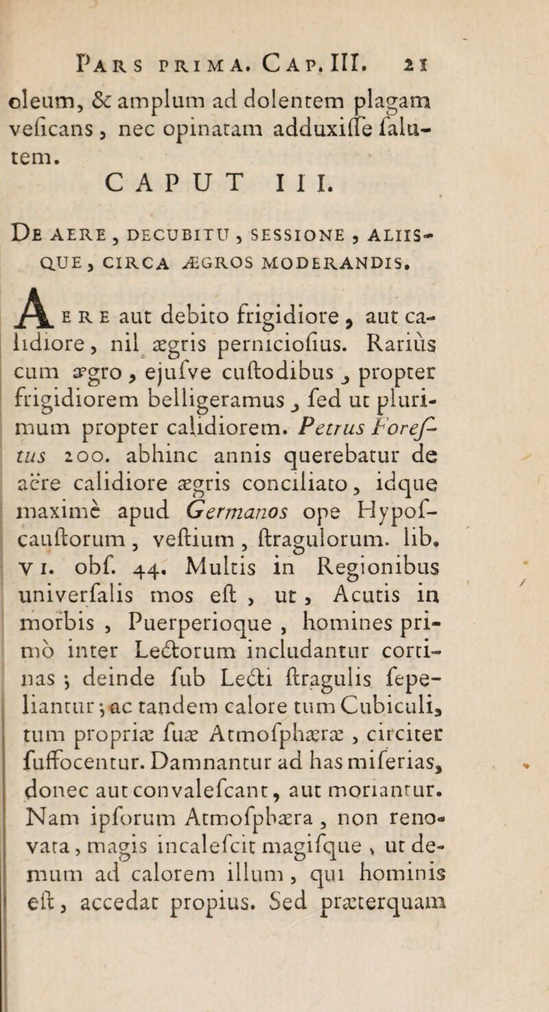 oleam, & amplum ad dolentem plagam vedcans , nec opinatam adduxiite lalu- tem. CAPUT III. De AERE , DECUBITU , SESSIONE , ALIIS¬ QUE , CIRCA AEGROS MODERANDIS. ere aut debito frigidiore 9 aut ca¬ lidiore , nil aegris perniciolius. Rarius cum trgro , ejufve cuftodibus propter frigidiorem belligeramus j fed ut pluri¬ mum propter calidiorem. Petrus Foref- tus 200. abhinc annis querebatur de acre calidiore aegris conciliato, idque maxime apud Germanos ope Hypof- cauftorum , veftium , ftragulorum. lib, y 1. obf. 44. Multis in Regionibus univerfalis mos eft , ut , Acutis in morbis , Puerperioque , homines pri¬ mo inter Ledtorum includantur corti¬ nas •, deinde fub Le6ti flragulis fepe- liantur •, ac tandem calore tum Cubiculia tum propriae fure Atmofphaerae , circitet fuffocentur. Damnantur ad has miferias, donec aut convalefcant, aut moriantur. Nam ipforum Atmofpbaera , non reno* vata, magis incalefcit magifque * ut de¬ mum ad calorem illum , qui hominis eit j accedat propius. Sed praeterquam