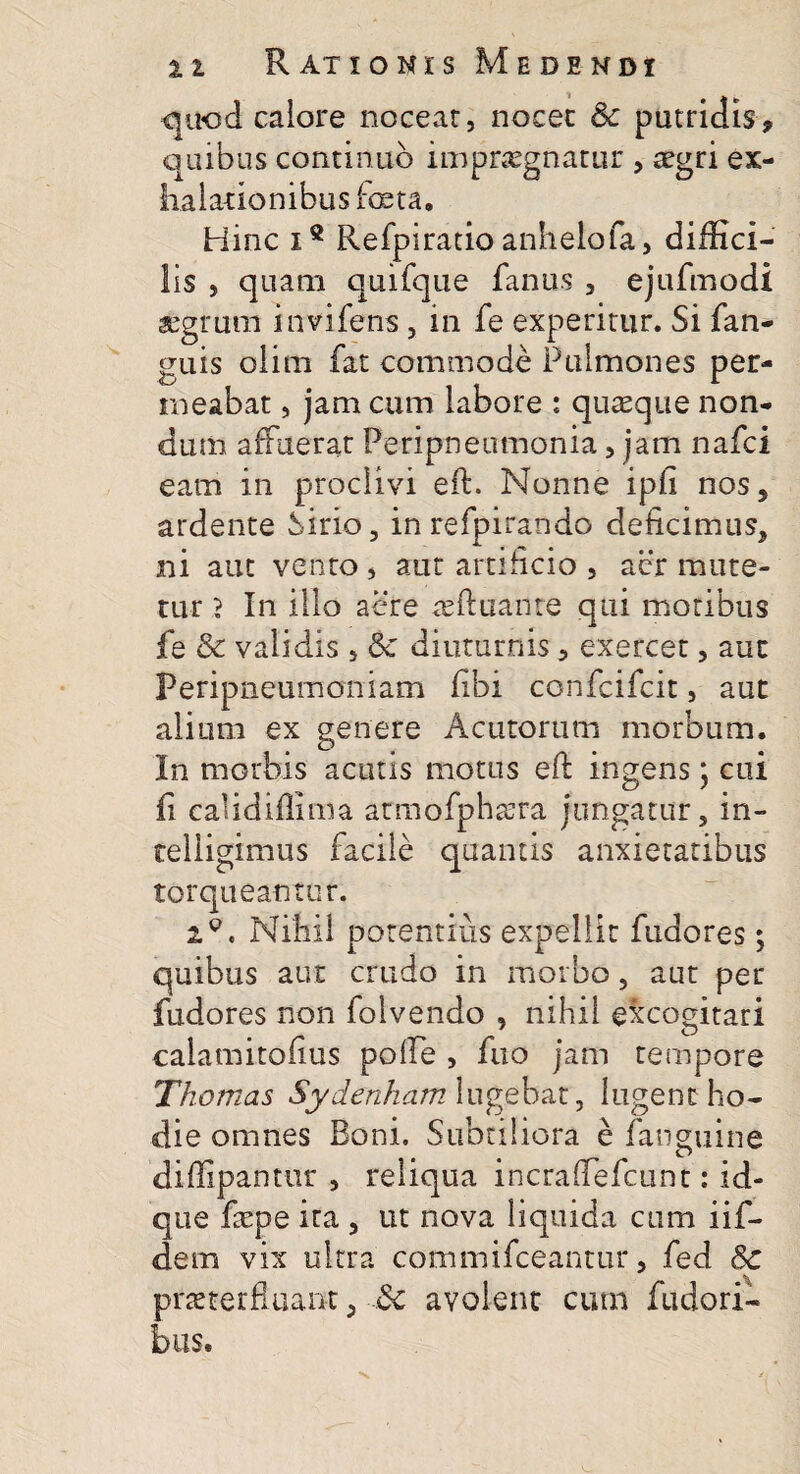 quod calore nocear, nocec Sc putridis, quibus continuo impraegnatur , a^gri ex¬ halationibus foeta. Hinc ie Refpiratio anhelofa, diffici¬ lis , quam quifque fanus , ejufmodi «grum invifens, in fe experitur. Si (an¬ guis olim fat commode Pulmones per¬ meabat , jam cum labore : quaeque non¬ dum affuerat Peripneumonia, jam nafci eam in proclivi eft. Nonne ipfi nos, ardente Sirio, in refpirando deficimus, ni aut vento , aut artificio , aer mute¬ tur } In illo aere ceftuante qui motibus fe & validis, & diuturnis, exercet, aut Peripneumoniam fibi confcifcit, aut alium ex genere Acutorum morbum. In morbis acutis motus eft ingens; cui fi caiidiflima armofphsera jungatur, in- telligimus facile quantis anxietatibus torqueantur. xQ. Nihil potentius expellit fudores; quibus aut crudo in morbo, aut per fudores non folvendo , nihil excogitari calamitofius polle , fuo jam tempore Thornas Sydenhamlugebat, lugent ho¬ die omnes Boni. Subtiliora e fanguine diffipantur , reliqua incraftefcunt: id- que faspe ita , ut nova liquida cum iif- dem vix ultra commifceantur, fed 8c praeterfluant, Sc avolent cum fudori- bus*