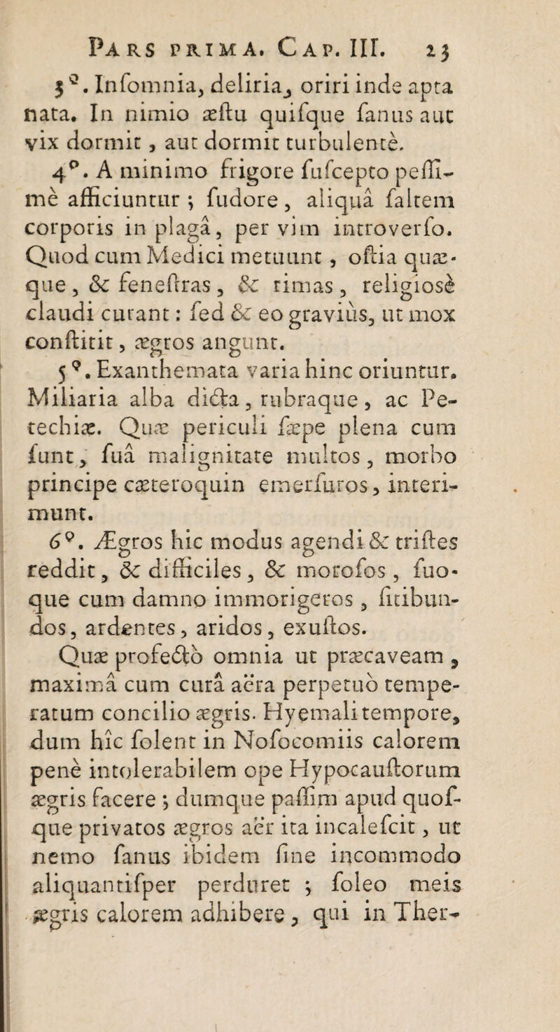 313. Infomnia, deliria_, oriri inde apta nata. In nimio asftu quifque fanas auc vix dormit, aut dormit turbulente. 4°. A minimo frigore fufcepto pelli- me affi ciuntur ; fudore , aliqua faltem corporis in plaga, per vim introverfo. Quod cum Medici metuunt , ofiia quae¬ que ,& fenefrras , & rimas, religiosi claudi curant: fed & eo gravius, ut mox conftitit, aegros angunt. 5Exanthemata varia hinc oriuntur. Miliaria alba dibta, rubraque, ac Pe- techiac. Quas periculi faepe plena cum funt, fua malignitate multos, morbo principe caeteroquin emerfuros, interi¬ munt. 69. ^Egros hic modus agendi & triftes o , # o reddit, &c didiciles, & morofos, fuo- que cum damno immorigeros, licibun- dos, ardentes, aridos, exuilos. Quae profedto omnia ut praecaveam , maxima cum cura aera perpetuo tempe¬ ratum concilio aegris. Hyemali tempore, dum hic folent in Nofocomiis calorem pene intolerabilem ope Hypocauftorum aegris facere •, dum que paffim apud quof- que privatos aegros aer ita incalefcit, ut nemo fanus ibidem fine incommodo aliquantifper perduret ; foleo meis jegris calorem adhibere > qui in Thei>