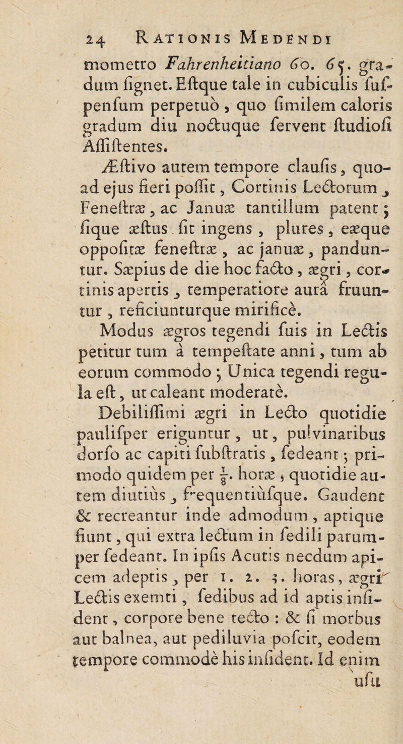 mometro Fahrenheitia.no 60. dum fignet. Effcque tale in cubiculis fuf- penfum perpetuo , quo fimilem caloris gradum diu no&amp;uque fervent ftudiofi Afii flentes. yEftivo autem tempore claufis, quo¬ ad ejus fieri pofiit, Cortinis Lectorum ^ Feneite &gt; ac Janua: tantillum patent $ fique aeftus fit ingens , plures , easque oppofitae fenefttae, ac januas 3 pandun¬ tur. Saipius de die hoc fadto, asgri, cor- tinis apertis temperatiore aura fruun- tur , reficiunturque mirifice. Modus aegros tegendi fuis in Ledtis petitur tum a tempeftate anni, tum ab eorum commodo } Unica tegendi regu¬ la eft, ut caleant moderate. Debilifiimi xgri in Ledto quotidie paulifper eriguntur , ut, pulvinaribus dorfo ac capiti fubftratis , fedeant; pri- modo quidem per hora: j quotidie au¬ tem diutius fi*equentiufque. Gaudent &amp; recreantur inde admodum , aptique fiunt, qui extra ledtum in fedili parum¬ per fedeant. In ipfis Acutis necdum api¬ cem adeptis per 1. 2. horas, atgrE Ledtis exemti, fedibus ad id aptis infi- dent, corpore bene tedlo : &amp; fi morbus aut balnea, aut pediluvia pofcir, eodem tempore commode hisinfident. Id enim