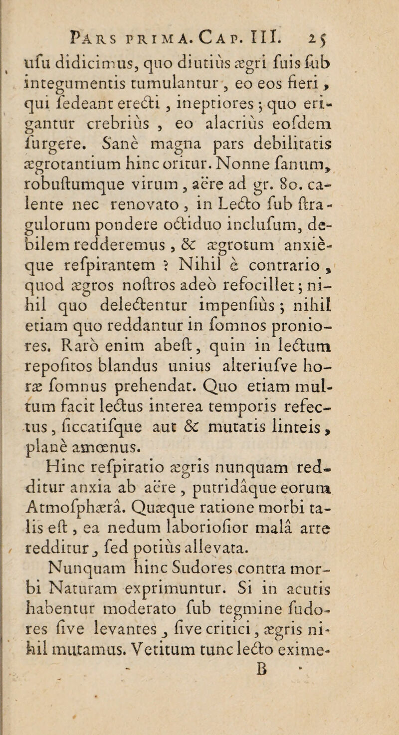 ufu didicimus, quo diutius oegri fuis fub integumentis tumulantur , eo eos fieri , qui ledeant eredi , ineptiores $ quo eri¬ gantur crebrius , eo alacrius eofdem furgere. Sane magna pars debilitatis aegrotantium hinc oritur. Nonne fanum, robuftumque virum , aere ad gr. 80. ca¬ lente nec renovato , in Ledo fub fcra- gulorum pondere odiduo inclufum, de¬ bilem redderemus , & a’grotum anxie- que refpirantem ? Nihil e contrario , quod xgros noftros adeo refocillet; ni¬ hil quo deledentur impendiis ; nihil etiam quo reddantur in fomnos pronio¬ res. Raro enim abeft, quin in ledum repohtos blandus unius alteriufve ho¬ rae fomnus prehendat. Quo etiam mul¬ tum facit ledus interea temporis refec¬ tus , ficcatifque aut Sc mutatis linteis, plane amoenus. Hinc refpiratio tcgris nunquam red¬ ditur anxia ab acre , putridaque eorum Atmofphaera. Quaeque ratione morbi ta¬ lis eft , ea nedum laboriofior mala arte / redditur j fed potius allevata. Nunquam hinc Sudores contra mor¬ bi Naturam exprimuntur. Si in acutis habentur moderato fub tegmine fudo- res live levantes five critici, tegris ni¬ hil mutamus. Vetitum tunc ledo exime- B