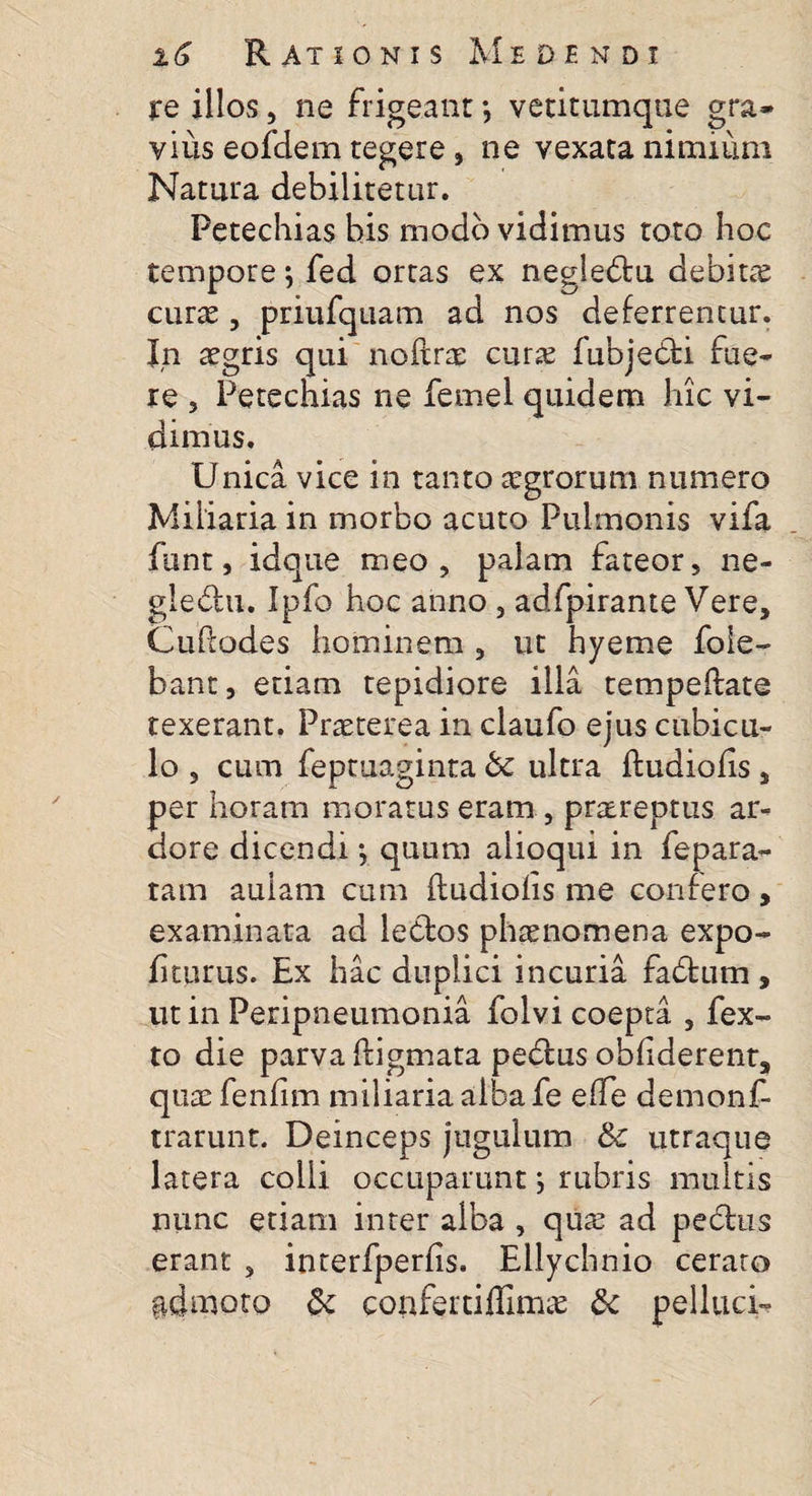 jre illos, ne frigeant *, vetitumque gra» vius eofdem tegere, ne vexata nimium Natura debilitetur. Petechias bis modo vidimus toto hoc tempore \ fed ortas ex negledtu debita curas, priufquam ad nos deferrentur. In asgris qui noftras cura; fubjedti fue¬ re , Petechias ne femel quidem hic vi¬ dimus. Unica vice in tanto asgrorum numero Miliaria in morbo acuto Pulmonis vifa funt, idque meo, palam fateor, ne- glediu. Ipfo hoc anno , adfpirante Vere, Cuhodes hominem , ut hyeme fole- bant, etiam tepidiore illa tempeftate texerant. Prasterea in claufo ejus cubicu¬ lo , cum fepmaginta bc ultra ftudiofis, per horam moratuseram , praereptus ar¬ dore dicendi •, quum alioqui in fepara¬ tam aulam cum ftudiolis me confero, examinata ad ledtos phaenomena expo¬ liturus. Ex hac duplici incuria fadtum , ut in Peripneumonia folvi coepta , fex- to die parva iligmata pedtus obliderent, quas fenfim miliaria alba fe effe demonf- trarunt. Deinceps jugulum &amp; utraque latera colli occuparunt j rubris multis nunc etiam inter alba , quas ad pedtus erant s interfperfis. Ellychnio cerato fidmoto &amp; conferti ffimas &amp; pellaci-