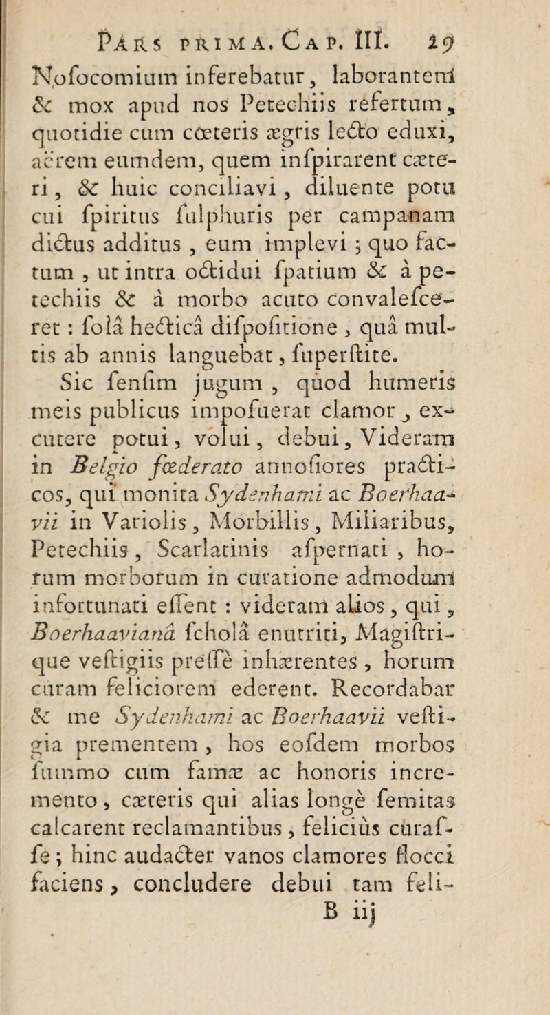 N.ofocomium inferebatur, laborantenl mox apud nos Petechiis refertum, quotidie cum cOeteris aegris ledto eduxi, acrem eumdem, quem infpirarent caete- ri, &amp;c huic conciliavi, diluente potu cui fpiritus fulphuris per campanam didtus additus , eum implevi 5 quo fac¬ tum , ut intra odtidui fpatium &amp;c a pe¬ techiis &amp; a morbo acuto convalefce- ret: fola hedfcica difpofitione , qua mul¬ tis ab annis languebat, fuperftite. Sic fenlim jugum , quod humeris meis publicus impofuerat clamor , ex¬ cutere potui, volui, debui, Videram in Belgio fxderato annofiores pradti- cos, qui monita Sydenhami ac Boefkaa- vii in Variolis, Morbillis, Miliaribus, Petechiis , Scarlatinis afpernati , ho¬ rum morborum in curatione admodunl infortunati effent : videram alios , qui, Boerhaaviana fchola enutriti, Magiftri- que veftigiis preffe inhaerentes , horum curam feliciorem ederent. Recordabar &amp; me Sydenhami ac Boerhaavii vefti- gia prementem , hos eofdem morbos fmnmo cum famae ac honoris incre¬ mento , caetetis qui alias longe femitas calcarent reclamantibus , felicius curaf- fe; hinc audacter vanos clamores flocci faciens, concludere debui tam feli- B iij