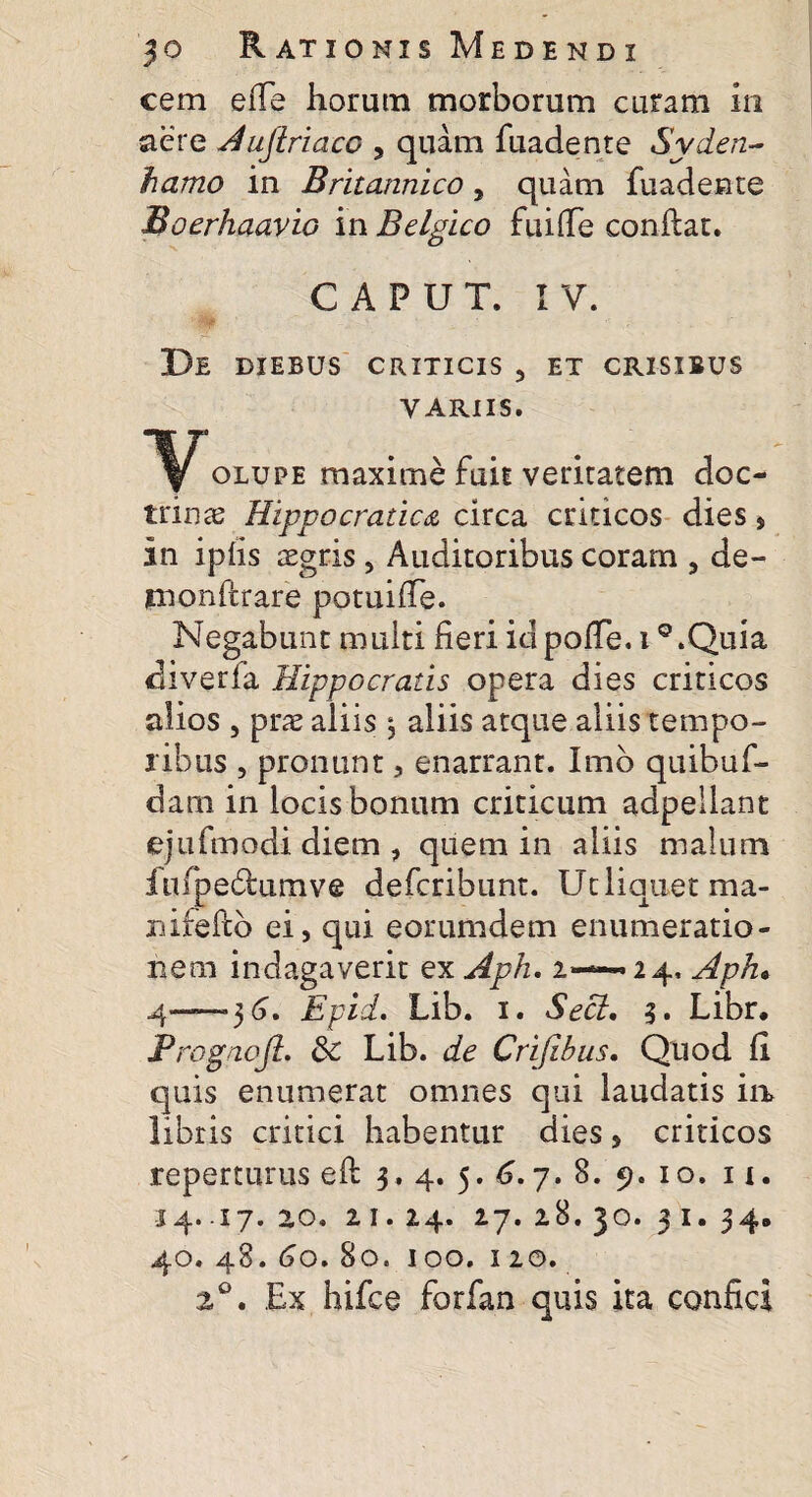 cem eiTe horum morborum curam in aere Auflriaco , quam fuadente Syden- hamo in Britannico 5 quam fuadente Boerhaavio in Belgico fuiflfc confiat. CAPUT. IV. De diebus criticis 3 et crisibus VARIIS. Volupe maxime fuit veritatem doc¬ trinas Hippocratica circa criticos dies, in ipfis aegris, Auditoribus coram , de- jmonfirare potuifTe. Negabunt muiti fieri idpolTe. i Q.Quia diverfa Hippocratis opera dies criticos alios , prae aliis \ aliis atque aliis tempo¬ ribus , pronant, enarrant. Imb quibuf- darn in locis bonum criticum adpeilant ejufmodi diem , quem in aliis malum fufpedtumve deferibunt. Ut liquet ma- niieftb ei, qui eorumdem enumeratio¬ nem indagaverit ex Aph. 2—— 24, Aph• 4—36. Epid. Lib. 1. Secl, 3. Libr. JPrognoJl. 3c Lib. de Crijibus. Quod fi quis enumerat omnes qui laudatis ia libris critici habentur dies, criticos reperturus eft 3. 4. 5. 6.7. 8. 9. 10. 11. 34. .17. 20. 21. 24. 27. 28. 30. 3 1. 34. 40. 48. 60. 80. 100. 120. z°. Ex hifce forfan quis ita confici