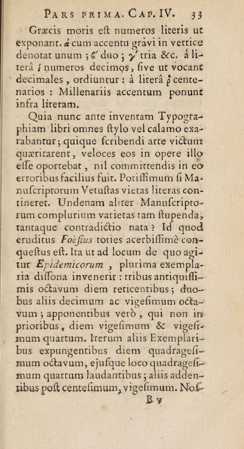 Grsecis moris eft numeros liceris uc exponant, d cum accentu gravi in vertice denotat unum ; 6' duo j y tria 3cc. a li- tera / numeros decimos , five ut vocant decimales , ordiuntur : a litera p cente¬ narios : Millenariis accentum ponunt infra literam. Quia nunc ante inventam Typogra- phiam libri omnes ftylo vel calamo exa¬ rabantur; quique fcribendi arte vidhim quiritarent, veloces eos in opere illo elfe oportebat, ml committendis in eo erroribus facilius fuit. Poti (fimum fi Ma- nufcriptorum Vetuftas vietas literas con¬ tineret. Undenam aliter Manufcripto- rum complurium varietas tam ftupenda,. tantaque contradidiio nata ? Id quod eruditus Foefius toties acerbiffime con- queftus eft. Ita ut ad locum de quo agi¬ tur Epidemicorum > plurima exempla¬ ria diftona invenerit: tribus antiquiffi- mis odlavum diem reticentibus; duo¬ bus aliis decimum ac vigefimum odla- vum > apponentibus vero , qui non in prioribus, diem vigefimum &c vigefiy uram quartum. Iterum aliis Exemplari¬ bus expungentibus diem quadragefi- mum odiavum, ejufque loco quadragefi- mum quartum laudantibus j aliis adden¬ tibus poft centeftmum; vigefimum. NoiP B. ¥