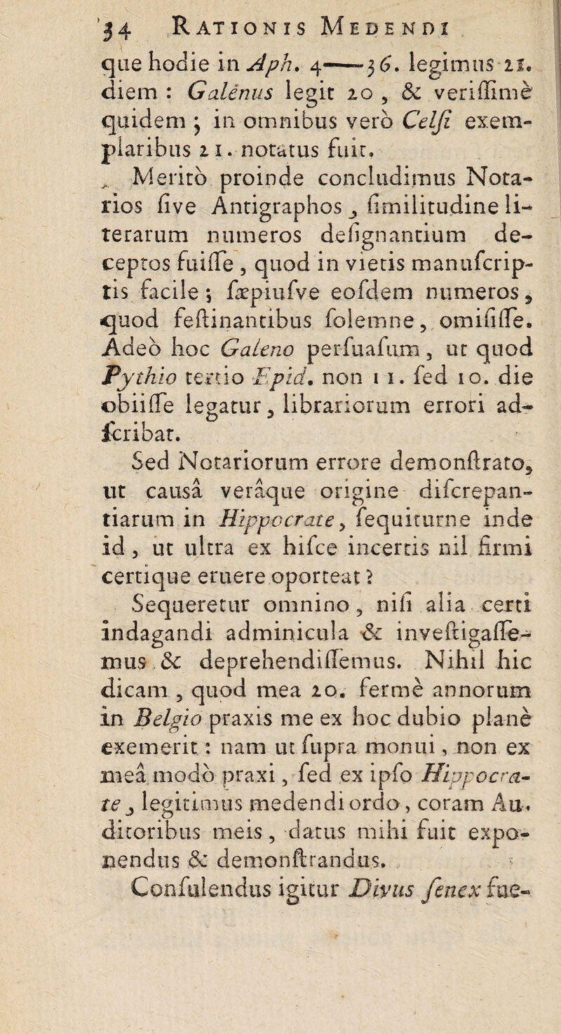 que hodie in Aph. 4—-36'. legimus 21. diem : Galenus legit 10 , & veriffime quidem } in omnibus vero Celfi exem¬ plaribus 21.-notatus fuit. Merito proinde concludimus Nota¬ rios live Antigraphos firnilitudine li- terarum numeros defignantium de¬ ceptos fuifie , quod in vietis manufcrip- tis facile *, ftepiufve eofdem numeros, quod feftinantibus folemne, omifilTe, Adeo hoc Galeno per fu a fu m , ut quod Pythio tertio Epid. non 1 1. fed 10. die obiiife legatur 3 librariorum errori ad- fcribat. Sed Notariorum errore demonftrato5 ut causa veraque origine difcrepan- tiarum in Hippocrate, fequiturne inde id , ut ultra ex hifce incertis nil firmi certique eruere oporteat 1 Sequeretur omnino , nifi alia certi indagandi adminicula & inveftigafie- mus & deprehendifiemus. Nihil hic dicam , quod mea 20. ferme annorum in Belgio praxis me ex hoc dubio plane exemerit: nam ut fupra monui, non ex mea modo praxi, fed ex ipfo Hippocra¬ te ^ legitimus medendi ordo , coram Au, ditoribus meis, datus mihi fuit expo¬ nendus & demonftrandus. Confidendus igitur Divus fenex fu e-