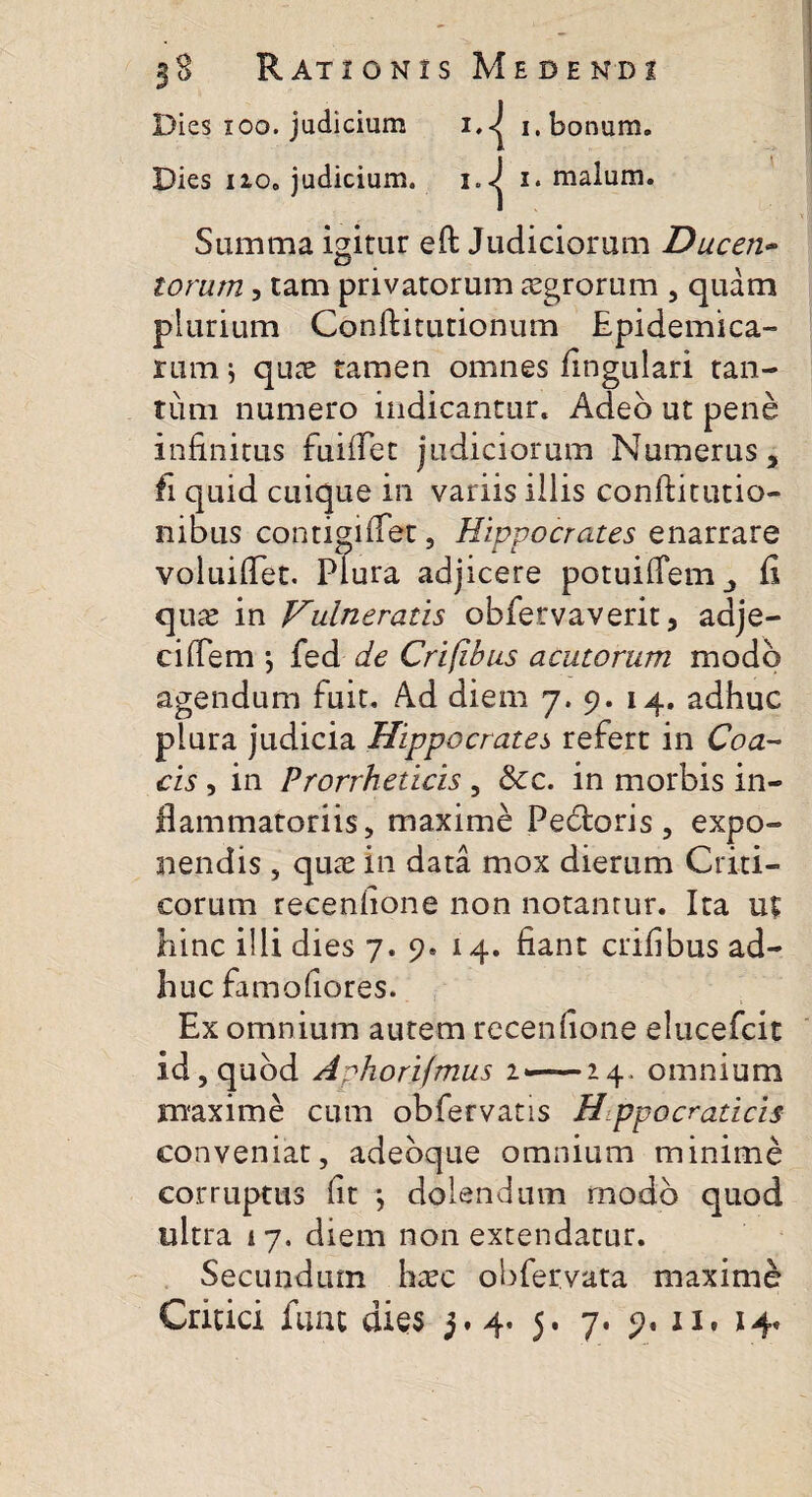 Dies ioo. judicium i.-j i. bonum. Dies 110. judicium. i.<j i. malum. Summa igitur eft Judiciorum Ducen¬ torum 3 tam privatorum aegrorum , quam plurium Conftitutionum Epidemica¬ rum j quae tamen omnes lingulari tan¬ tum numero indicantur. Adeo ut pene infinitus fuiflet judiciorum Numerus, fi quid cuique in variis iliis conftitutio- nibus contigi flet, Hippocrates enarrare voluiflet. Plura adjicere potuiflem, fi quae in Vulneratis obfervaverit, adje- ciffem \ fed de Crifibus acutorum modo agendum fuit. Ad diem 7. 9. 14. adhuc plura judicia Hippocrates refert in Coa- cis, in Prorrheticis , &c. in morbis in¬ flammatoriis, maxime Pedtoris ? expo¬ nendis , quae in data mox dierum Criti¬ corum recenfione non notantur. Ita ut hinc illi dies 7. 9. 14. fiant crifibus ad¬ huc famofiores. Ex omnium autem recenfione elucefcit id, quod Aphorifmus z*—14. omnium maxime cum obfervatis Hippo craticis conveniat, adebque omnium minime corruptus fit *, dolendum modo quod ultra 17. diem non extendatur. Secundum haec obfervata maxime Critici funt dies 3.4. 5. 7. 9. ii, 14.