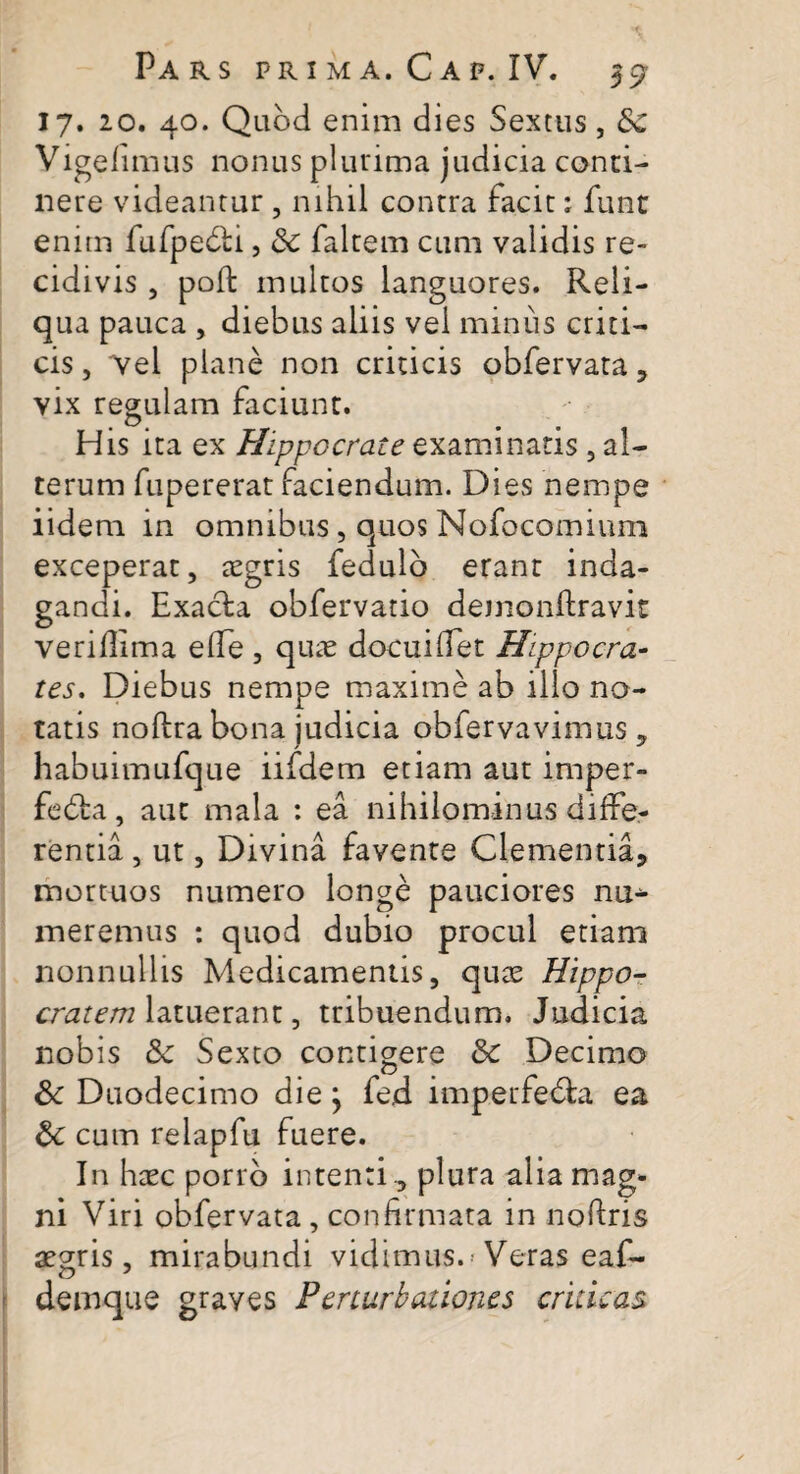 17. 20. 40. Quod enim dies Sextus, Vigefimus nonus plurima judicia conci¬ nere videantur, nihil contra facit: funt enim fufpebti, & falcem cum validis re¬ cidivis , poli: multos languores. Reli¬ qua pauca , diebus aliis vel minus criti¬ cis , 'vel plane non criticis obfervata , vix regulam faciunt. His ita ex Hippocrate examinatis , al¬ terum fupererat faciendum. Dies nempe iidem in omnibus, quos Nofocomiuni exceperat, tcgris fedulb erant inda¬ gandi. Exacta obfervatio demonitravit verifiima elfe , quie docuifiet Hippocra¬ tes. Diebus nempe maxime ab illo no¬ tatis noltra bona judicia obfervavimus, habuimufque iifdem etiam aut imper- fedta, aut mala : ea nihilominus diffe¬ rentia , ut, Divina favente Clementia, mortuos numero longe pauciores nu¬ meremus : quod dubio procul etiam nonnullis Medicamentis, quge Hippo¬ cratem latuerant, tribuendum. Judicia nobis & Sexto contigere & Decimo Sc Duodecimo die j fed imperfedta ea &c cum relapfu fuere. In haec porro intenti ., plura alia mag¬ ni Viri obfervata, confirmata in nofiris aegris, mirabundi vidimus. Veras eaf- demque graves Perturbationes criticas