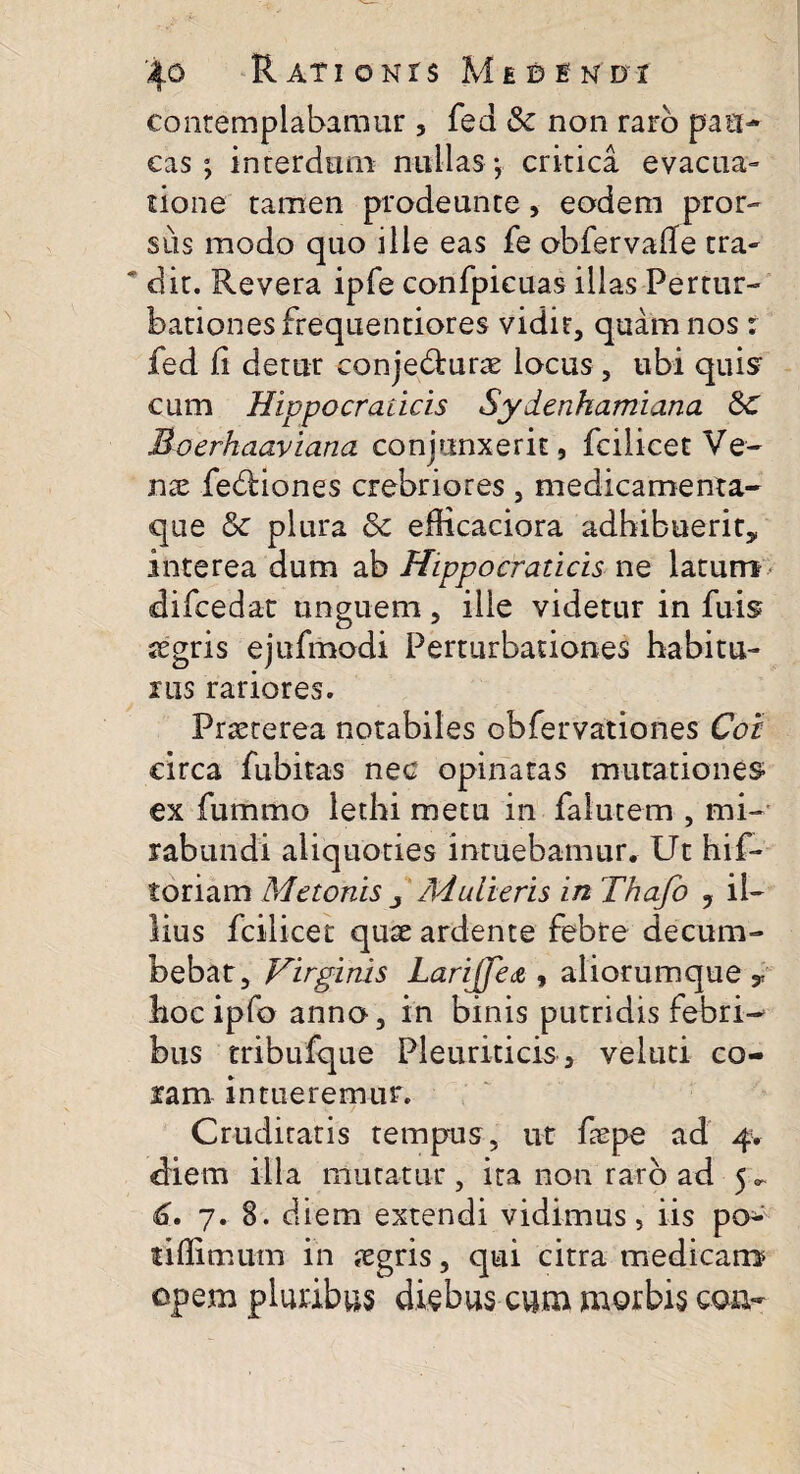 contemplabamur , fed & non raro pau¬ cas ; interdum nullas *, critica evacua» none tamen prodeunte, eodem pror¬ sus modo quo ille eas fe obfervade tra» * dit. Revera ipfe confpicuas illas Pertur¬ bationes frequentiores vidit, quam nos: fed fi detur conje&urae locus, ubi quis cum Hippocraticis Sydenhamiana &C Boerkaaviana conjunxerit, fcilicet Ve¬ nae fe&iones crebriores, medicamenta¬ que & plura 8c efHcaciora adhibuerit, interea dum ab Hippocraticis ne latum i difcedat unguem, ille videtur in fuis aegris ejufmodi Perturbationes habitu¬ rus rariores. Praeterea notabiles obfervationes Coi circa fubitas nec opinatas mutationes- ex fummo lethi metu in falutem , mi¬ rabundi aliquoties intuebamur. Ut hif- toriam Metonis Mulieris in Thafo ? il¬ lius fcilicet quae ardente febre decum¬ bebar, Virginis Lariffea , aliorumque y hoc ipfo anno, in binis putridis febri¬ bus tribuique Pleuriticis, veluti co¬ ram intueremur. Cruditatis tempus, ut fepe ad 4. «diem illa mutatur, ira non raro ad 5 ^ 6. 7. 8. diem extendi vidimus, iis po^- I i (limum in aegris, qui citra medicam? opem pluribus diebus cum morbis cari-