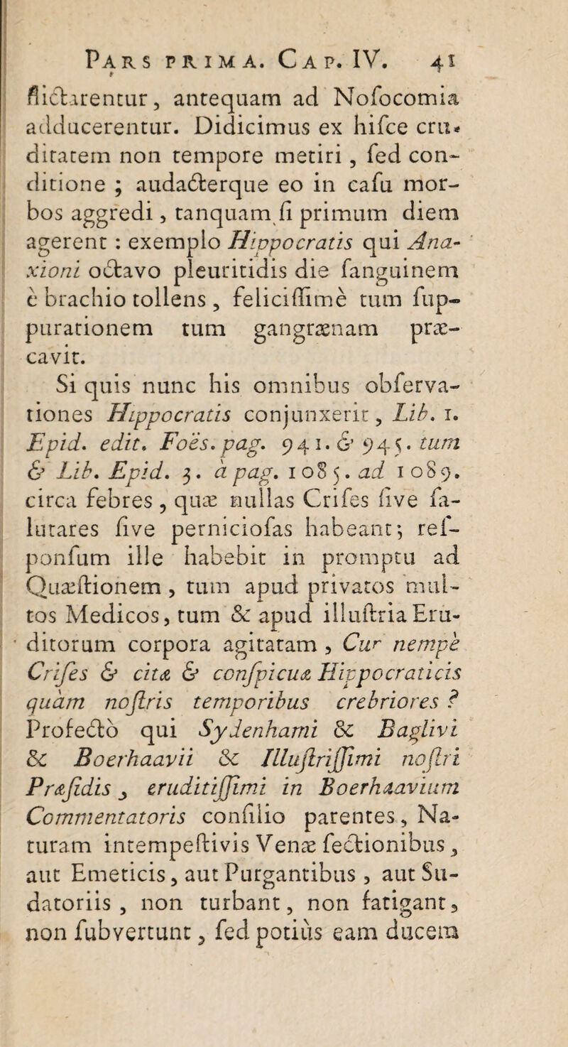 r flidtarentur, antequam ad Nofocomia adducerentur. Didicimus ex hifce cru* ditarem non tempore metiri, fed con¬ ditione ; audabterque eo in cafu mor¬ bos aggredi, canquam.fi primum diem agerent : exemplo Hippocratis qui Ana- xioni obtavo pleuritidis die fanguinem c brachio tollens , felicidime tum fup- purationem tum gangraenam prae¬ cavit. Si quis nunc his omnibus obferva- tiones Hippocratis conjunxerit, Lib. 1. Epid. edit. Foes.pag. 941.6’945 .tum & Lib. Epid. 3. a pag. 1 oS 5 .ad 1089. circa febres , quae nullas Crifes live fa- lutares five perniciofas habeant*, ref- ponfum ille habebit in promptu ad Quceftionem , tum apud privatos mul¬ tos Medicos, tum & apud illuftriaEru¬ ditorum corpora agitatam , Cur nempe Crifes & citdi & confpicu<z Hippo crati cis quam nojiris temporibus crebriores ? Profedto qui Sydenhami & Baplivi &c Boerhaavii Sc ILlujlrijfimi nojlri Pr&Jidis j eruditijjimi in Boerhaaviurn Commentatoris conhlio parentes, Na¬ turam intempeftivis Venae Tectionibus, aut Emeticis, aut Purgantibus, aut Su¬ datoriis , non turbant, non fatigant, non fubvertunt, fed potius eam ducem