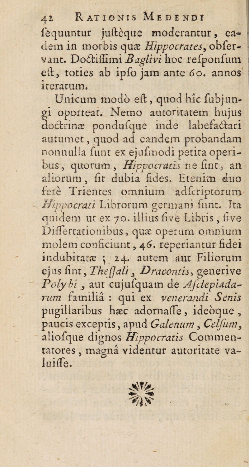 fequuntur jufteque moderantur, ea¬ dem in morbis qute Hippocrates, obfer- vant. Dodtiffimi Baglivi hoc refponfum eil, toties ab ipfo jam ante 6o. annos iteratum. Unicum modo eft, quod hic fubjun- gi oporteat. Nemo autoritatem hujus dobtrinae pondufque inde iabefadtari autumet , quod ad eandem probandam nonnulla funt ex ejufmodi petira operi¬ bus, quorum, Hippocratis ne fint, an aliorum, iit dubia fides. Etenim duo fere Trientes omnium adfcriptorum Hippocrati Librorum germani funt. Ita quidem ut ex 70. illius (i ve Libris, ii ve Differtationibus, quae operum omnium rnolem conficiunt, 46. reperiantur fidei indubitatae } 14. autem aut Filiorum ejus fint, The[Jali 3 Dracontis, generive Polybi j aut cujufquam de Ajclepiada- rum familia : qui ex venerandi Senis pugillaribus haec adornaife, ideoque , paucis exceptis, apud Galenum, Celfum, aliofque dignos Hippocratis Commen¬ tatores , magna videntur automate va¬ lui fle.