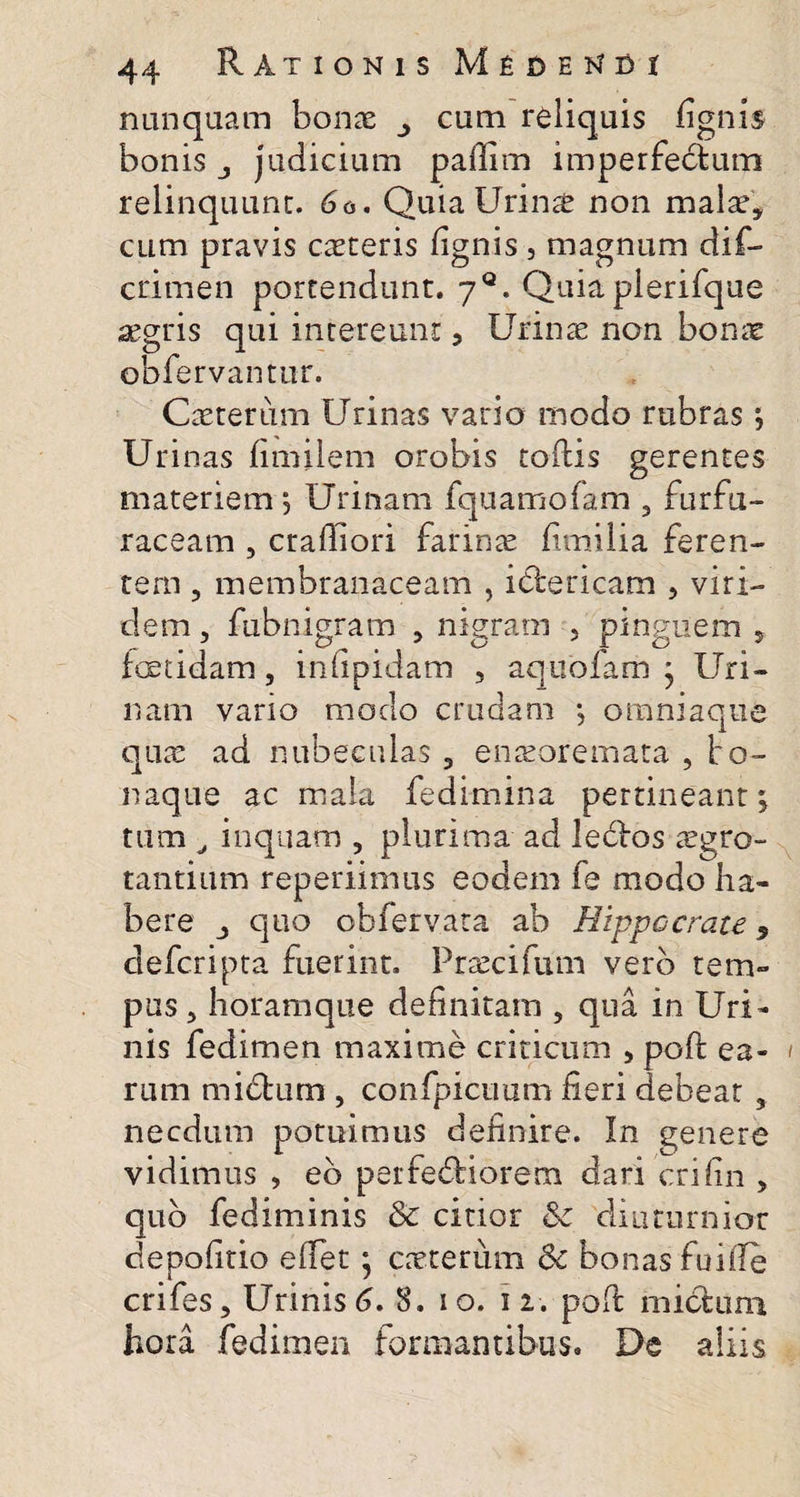nunquam bonae cum reliquis fignis bonis j judicium pafiim imperfectum relinquunt. 60. Quia Urina non malae, cum pravis cateris (ignis , magnum dif- crirnen portendunt. yQ. Quiaplerifque aegris qui intereunt 5 Urinae non bonae obfervantur. Caterum Urinas vario modo rubras; Ur inas fimilem orobis tortis gerentes materiem ^ Urinam fquamofam 3 furfu- raceam , craffiori farinae fi milia feren¬ tem ? membranaceam , ielericam , viri¬ dem , fubnigram 5 nigram 5 pinguem , foetidam, infipidam , aqtiofam j Uri¬ nam vario modo crudam *, omniaque qua ad nubeculas , enaeoremata , bo- naque ac mala fedimina pertineant; tum , inquam , plurima ad leclos agro- tantium reperiimus eodem fe modo ha¬ bere j quo obfervata ab Hippocrate 9 defcripta fuerint. Pracifum vero tem¬ pus 3 horamque definitam , qua in Uri¬ nis fedimen maxime criticum , poft ea¬ rum midfcum , confpicuum fieri debeat , necdum potuimus definire. In genere vidimus , eb perferiorem dari crifin , quo fediminis &amp; citior &amp; diuturnior depolitio efiet; caterum &amp; bonas fuifle crifes. Urinis6. 8. io. n. pofi mictum hora fedimen formantibus. De aliis