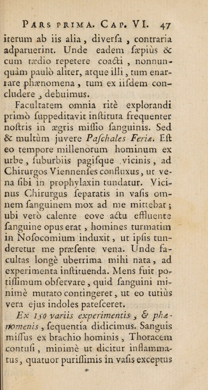 iterum ab iis alia , diverfa , contraria adparuerint. Unde eadem ftepiiis 6c cum rardio repetere coa6li , nonnun- quam paulo aliter, atque illi, tum enar¬ rare phaenomena , tum ex iifdem con¬ cludere debuimus. Facultatem omnia rite explorandi primo fuppeditavit inftituta frequenter noflris in aegris miflio fanguinis. Sed & multum juvere Pafchalcs Feri&. Eft eo tempore millenorum hominum ex urbe , fuburbiis pagifque ,vicinis, ad Chirurgos Viennenfes confluxus, ut ve¬ na hbi in prophylaxin tundatur. Vici¬ nus Chirurgus feparatis in vafis om¬ nem fanguinem mox ad me mittebat; ubi vero calente eove a&u effluente fanguine opus erat , homines turmatim in Nofocomium induxit, ut ipfis tun¬ deretur me prtefente vena. Unde fa¬ cultas longe uberrima mihi nata, ad experimenta inftituenda. Mens fuit po^ tiflimum obfervare , quid fanguini mi¬ nime mutato contingeret, ut eo tutius vera ejus indoles patefceret. Ex iso variis experimentis ■> & ph&- itomenis , fequentia didicimus. Sanguis miflus ex brachio hominis, Thoracem contuli , minime ut dicitur inflamma¬ tus, quatuor puriflimis in vafis exceptus