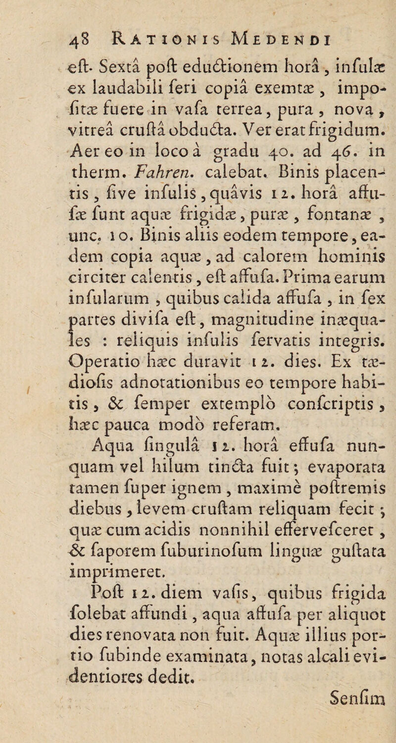 efb Sexta poft edudtionem hora , infula: cx laudabili feri copia exemtae, impo- fitae fuere in vafa terrea, pura , nova , vitrea cruda obdu£ta. Ver erat frigidum. Aer eo in loco a gradu 40. ad 46. in thenn. Fahren. calebat. Binis placen¬ tis , live infulis , quavis 12. hora affu- fe funt aqux frigidae, purae, fontanae , une. 1 o. Binis aliis eodem tempore, ea¬ dem copia aquae , ad calorem hominis circiter calentis, ed affufa. Prima earum infularum , quibus calida affufa , in fex partes divifa ed, magnitudine inaequa¬ les : reliquis infulis fervatis integris. Operatio haec duravit 12. dies. Ex tae- diofis adnotationibus eo tempore habi¬ tis , &: femper extemplo confcriptis 3 haec pauca modo referam. Aqua fingula 12. hora effufa nun¬ quam vel hilum tincta fuit; evaporata tarnen fuper ignem , maxime podremis diebus , levem crudam reliquam fecit; quae cum acidis nonnihil effervefceret, Sc faporem fuburinofum linguae gudata imprimeret. Pod 12. diem vafis, quibus frigida folebat affundi, aqua affufa per aliquot dies renovata non fuit. Aquae illius por¬ tio fubinde examinata, notas alcalievi- dentiores dedit. Senfim