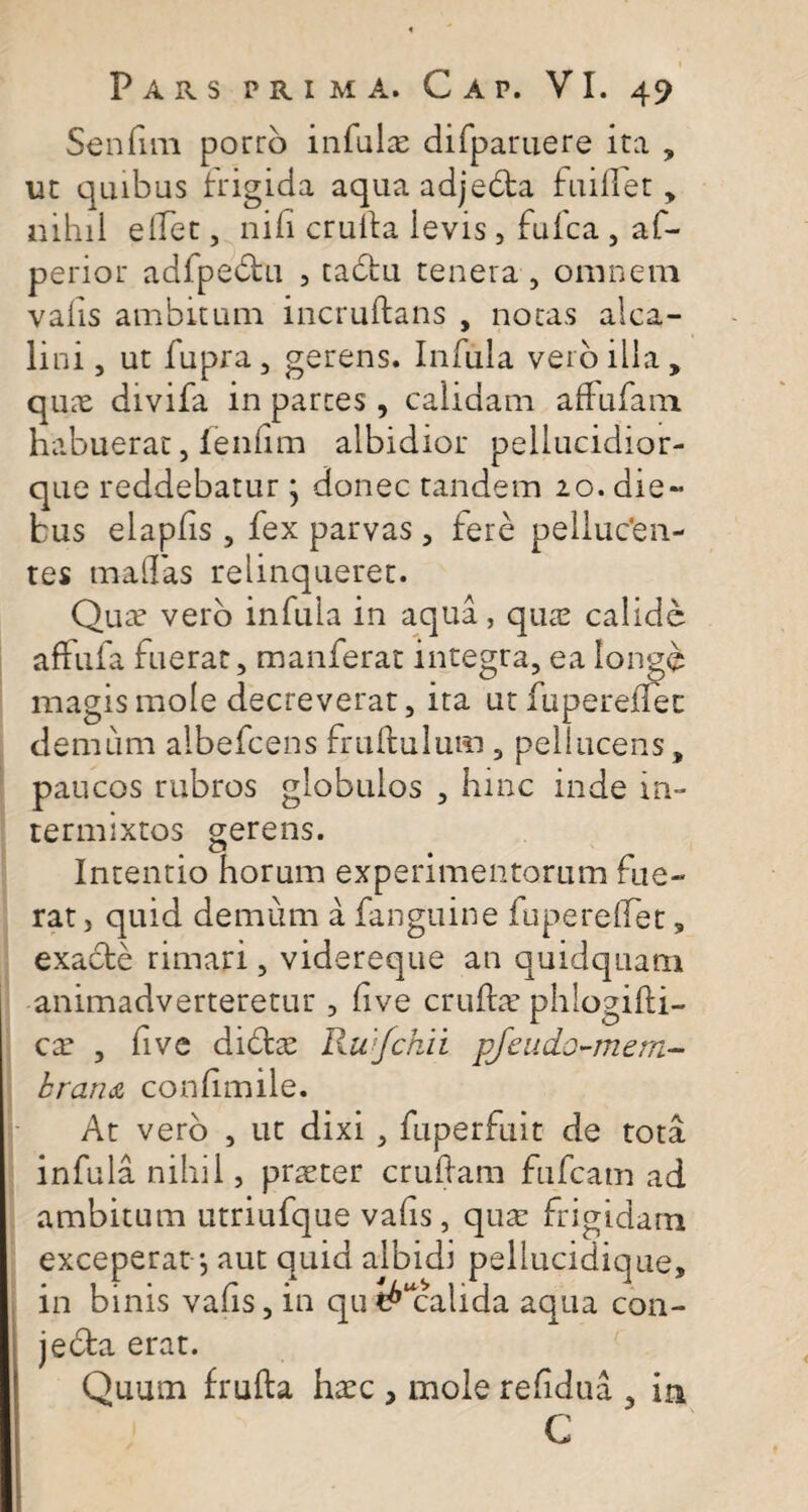 Senfim porro infulas difparuere ita , ut quibus frigida aquaadjebta fuillet, nihil elfet, nili crulta ievis, fufca , af- perior adfpete , tadfcu tenera , omnem valis ambitum incruftans , notas alca- lini, ut fupra, gerens. Infula veioilla, quas divifa in partes, calidam affufam habuerat, fenfim albidior peliucidior- que reddebatur * donec tandem 20. die¬ bus elapfis , fex parvas, fere pelluc'en- tes maffas relinqueret. Quas vero infula in aqua, quas calide affufa fuerat, manferat integra, ea longe magis mole decreverat, ita ut fupereflec demum aibefcens frultulum , peliucens, paucos rubros globulos , hinc inde in¬ termixtos gerens. Intentio horum experimentorum fue¬ rat , quid demum a fanguine fuperelfet, exacte rimari, videreque an quidquam animadverteretur , live erute phlogifti- cx , five dite Rwfchii pfeudo-mem- brana conlimile. At vero , ut dixi , fuperfuit de tota infula nihil, praster crudam fufcatn ad ambitum utriufque vafis, quas frigidam exceperat j aut quid albidi pellucidique, in binis vafis, in qu ^“calida aqua con- jedta erat. Quum frufta hasc , mole relidua , in C