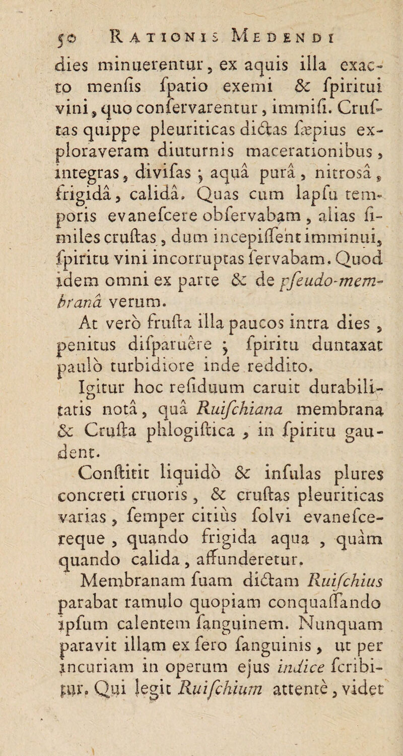 dies minuerentur , ex aquis illa exac¬ to meniis fpatio exemi Sc fpiritui vini s quo confervarentur, imtnifi. Cruf- tas quippe pleuriticas didas fepius ex¬ ploraveram diuturnis macerationibus, integras, divifas \ aqua pura, nitrosa , trigida, calida. Quas cum lapfu rem» poris evanefcere obfervabam , alias li- miles cruftas, dum incepiffencimminui, fpiritu vini incorruptas fervabam. Quod idem omni ex parte Sc de yfeudo-mem- brana verum. At vero frufta illa paucos intra dies 5 penitus difparuere j fpiritu duntaxat paulo turbidiore inde reddito. Igitur hoc refiduum caruit durabili¬ tatis nota 5 qua Ruifchiana membrana Sc Crufta phlogiftica > in fpiritu gau¬ dent. Conftieit liquido Sc infulas plures concreti cruons , Sc cruftas pleuriticas varias , femper citius folvi evanefce- reque , quando frigida aqua , quam quando calida, affunderetur. Membranam fuam didam Ruifchius parabat ramulo quopiam conquaffando ipfum calentem fanguinem. Nunquam paravit illam ex fero ianguinis, ut per incuriam in operum ejus indice feribi- f;ui\ Qui legit Ruifchiurn attente , videt