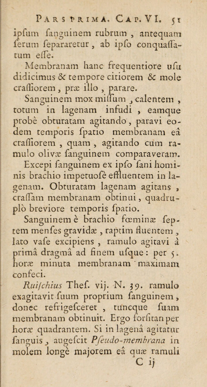 ipfum fanguinem rubram , antequam ferum fepararetur, ab ipfo conquaffa- tum e fle. Membranam hanc frequentiore ufu didicimus Sc tempore citiorem mole crailiorem , prae illo , parare. Sanguinem mox milium calentem , totum in lagenam infudi , eamque probe obturatam agitando , paravi eo¬ dem temporis fpatio membranam ea crailiorem , quam , agitando cum ra¬ mulo olivae fanguinem comparaveram. Excepi fanguinem ex ipfo fani homi¬ nis brachio impetuofe effluentem in la¬ genam. Obturatam lagenam agitans , craffam membranam obtinui, quadru¬ plo breviore temporis fpatio. Sanguinem e brachio foe minae fep- tem menfes gravidae , raptim fluentem , lato vafe excipiens , ramulo agitavi a prima dragma ad finem ufque: per 5. horae minuta membranam ‘ maximam confeci. Ruifchius Thef. vij. N. 39. ramulo exagitavit fuum proprium fanguinem , donec refrigefceret , tuncque fuam membranam obtinuit. Ergo forfitanper horae quadrantem. Si in lagena agitatur fanguis augefcit Pfeudo-membrana in molem longe majorem ea quae ramuli c ij