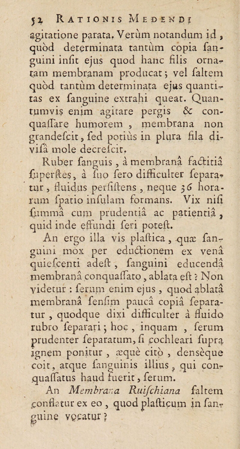 agitatione parata. Verum notandum id , quod determinata tantum copia fan- guini iniit ejus quod hanc filis orna? tam membranam producat *, vel faltem quod tantum determinata ejus quanti? tas ex fanguine extrahi queat. Quan¬ tumvis enim agitare pergis & con- quaflare humorem 5 membrana non grandefcit, fed potius in plura fila di- viia mole decrefcit. Ruber fanguis, a membrana fadtitia fuperfies, a fuo fero difficulter fepara» tur 5 fluidus perfidens , neque 56 hora¬ rum fpatio infulam formans. Vix nifi {umma cum prudentia ac patientia 2 quid inde effundi feri poteft. An ergo illa vis plaftica , quae fan- guini mox per eduftionem ex vena quiefcenti adefl: , fanguini educenda membrana conquaffato , ablata efi 1 Non Videtur : feram enim ejus, quod ablata membrana fenfim pauca copia fepara- tur , quodque dixi difficulter a fluido rubro feparari; hoc , inquam , ferum prudenter feparatum, fi cochleari fupra ignem ponitur , aeque cito , denseque coit, atque fanguims illius ? qui con~ quaffatus haud fuerit > ferum. An Membrana Ruifchiana faltem conflatur ex eo , quod plaflicum in fan? ginne vgeatur?