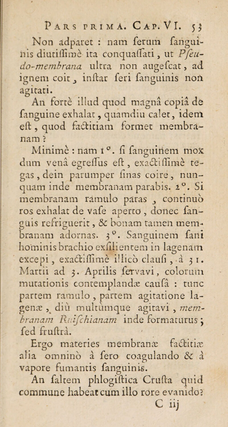 Non adparet : nam feram farigui- nis diutillirae ita conquaffati, ut Pfeu- do-membrana ultra non augefcat, ad ignem coit j inftar feri fanguinis noil agitati. An forte illud quod magna copia de fanguine exhalat, quamdiu calet, idem eft , quod fa&itiam formet membra¬ nam i Minime : nam 1 fi fanguinem moX dum vena egrelTus eft , exacti ffime te¬ gas , dein parumper linas coire, nun¬ quam inde membranam parabis. i°. Si membranam ramulo paras continuo ros exhalat de vafe aperto , donec fan- guis refriguerit, & bonam tamen mem¬ branam adornas. 30. Sanguinem fani hominis brachio exfilientem in lagenam excepi, exadillime illicb clauli , . a 31. Martii ad 3. Aprilis fervavi, colorum mutationis contemplandas caufa : tunc partem ramulo , partem agitatione la¬ genae , diu multumque agitavi , mem¬ branam Ruifchianam inde formaturus 3 fed fruftra. Ergo materies membrande faditiae alia omnino a fero coagulando & a vapore fumantis fanguinis. An faltem phlogiftica Crufta quid commune habeat cum illo rore evanidos