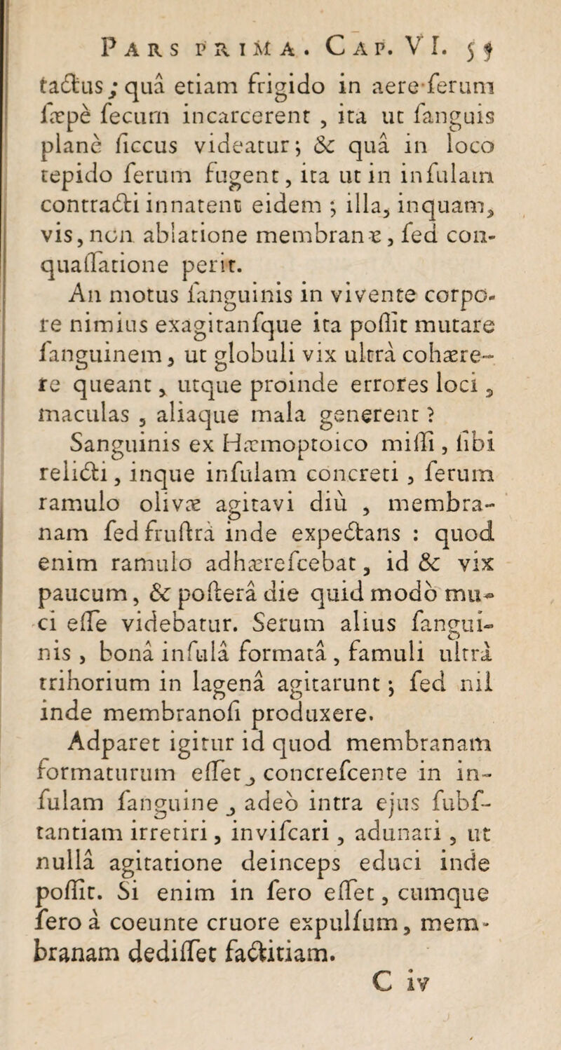 tadlus; qua etiam frigido in aere ferum ltrpe fecum incarcerenr , ita ut fanguis plane ficcus videatur; qua in loco tepido ferum fugent, ita ut in infulam contradfi innatent eidem ; illa, inquam* vis, nen ablatione membrane, fed con- quaflatione perit. A11 motus fanguinis in vivente corpo¬ re nimius exagitanfque ita poflit mutare languinem, ut globuli vix ultra cohaere™ re queant, utque proinde errores loci * maculas , aliaque mala generent ? Sanguinis ex Hacmoptoico milii, libi reiidli, inque infulam concreti , ferum ramulo olivae agitavi diu , membra¬ nam fed frufiri inde expedtans : quod enim ramulo adhaerefeebat, id & vix paucum, &: pofiera die quid modo mu¬ ci effe videbatur. Serum alius fangui- nis , bona infula formata , famuli ultra trihorium in lagena agitarunt : fed nil mde membranoli produxere. Adparet igitur id quod membranam formaturum efferconcrefcente in in¬ fulam fanguine adeo intra ejus fubf- tantiam irretiri, invifeari, adunari, ut nulla agitatione deinceps educi inde poflit. Si enim in fero e flet, cumque iero a coeunte cruore expulfum, mem ¬ branam dediflet fadfitiam.